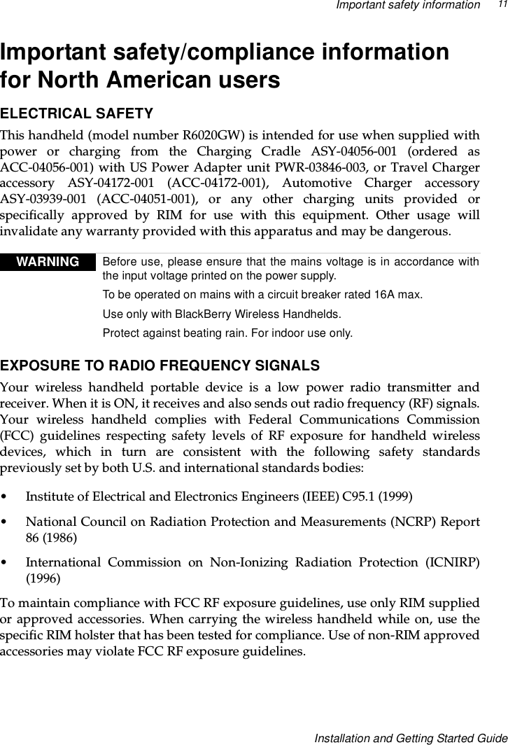Important safety information 11Installation and Getting Started GuideImportant safety/compliance informationfor North American usersELECTRICAL SAFETYThis handheld (model number R6020GW) is intended for use when supplied withpower or charging from the Charging Cradle ASY-04056-001 (ordered asACC-04056-001) with US Power Adapter unit PWR-03846-003, or Travel Chargeraccessory ASY-04172-001 (ACC-04172-001), Automotive Charger accessoryASY-03939-001 (ACC-04051-001), or any other charging units provided orspecifically approved by RIM for use with this equipment. Other usage willinvalidate any warranty provided with this apparatus and may be dangerous.EXPOSURE TO RADIO FREQUENCY SIGNALSYour wireless handheld portable device is a low power radio transmitter andreceiver. When it is ON, it receives and also sends out radio frequency (RF) signals.Your wireless handheld complies with Federal Communications Commission(FCC) guidelines respecting safety levels of RF exposure for handheld wirelessdevices, which in turn are consistent with the following safety standardspreviously set by both U.S. and international standards bodies:• Institute of Electrical and Electronics Engineers (IEEE) C95.1 (1999)• National Council on Radiation Protection and Measurements (NCRP) Report86 (1986)• International Commission on Non-Ionizing Radiation Protection (ICNIRP)(1996)To maintain compliance with FCC RF exposure guidelines, use only RIM suppliedor approved accessories. When carrying the wireless handheld while on, use thespecific RIM holster that has been tested for compliance. Use of non-RIM approvedaccessories may violate FCC RF exposure guidelines.WARNING Before use, please ensure that the mains voltage is in accordance withthe input voltage printed on the power supply.To be operated on mains with a circuit breaker rated 16A max.Use only with BlackBerry Wireless Handhelds.Protect against beating rain. For indoor use only.