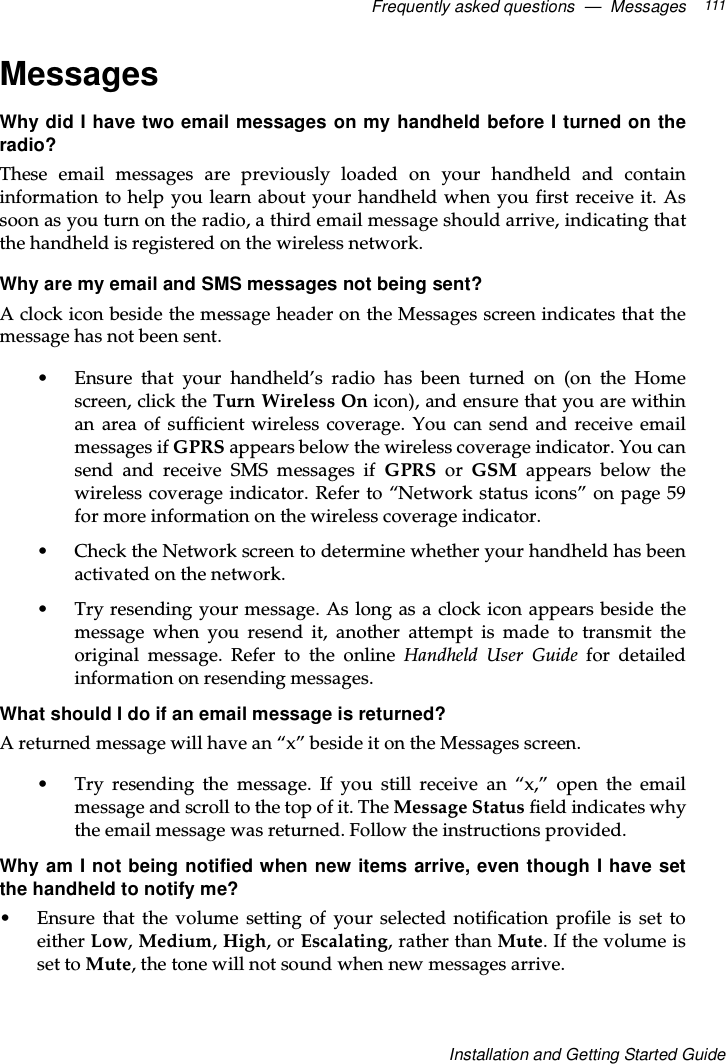 Frequently asked questions — Messages 111Installation and Getting Started GuideMessagesWhy did I have two email messages on my handheld before I turned on theradio?These email messages are previously loaded on your handheld and containinformation to help you learn about your handheld when you first receive it. Assoon as you turn on the radio, a third email message should arrive, indicating thatthe handheld is registered on the wireless network.Why are my email and SMS messages not being sent?A clock icon beside the message header on the Messages screen indicates that themessage has not been sent.• Ensure that your handheld’s radio has been turned on (on the Homescreen, click the Turn Wireless On icon), and ensure that you are withinan area of sufficient wireless coverage. You can send and receive emailmessages if GPRS appears below the wireless coverage indicator. You cansend and receive SMS messages if GPRS or GSM appears below thewireless coverage indicator. Refer to “Network status icons” on page 59for more information on the wireless coverage indicator.• Check the Network screen to determine whether your handheld has beenactivated on the network.• Try resending your message. As long as a clock icon appears beside themessage when you resend it, another attempt is made to transmit theoriginal message. Refer to the online Handheld User Guide for detailedinformation on resending messages.What should I do if an email message is returned?A returned message will have an “x” beside it on the Messages screen.• Try resending the message. If you still receive an “x,” open the emailmessage and scroll to the top of it. The Message Status field indicates whythe email message was returned. Follow the instructions provided.Why am I not being notified when new items arrive, even though I have setthe handheld to notify me?• Ensure that the volume setting of your selected notification profile is set toeither Low,Medium,High,orEscalating,ratherthanMute. If the volume isset to Mute, the tone will not sound when new messages arrive.