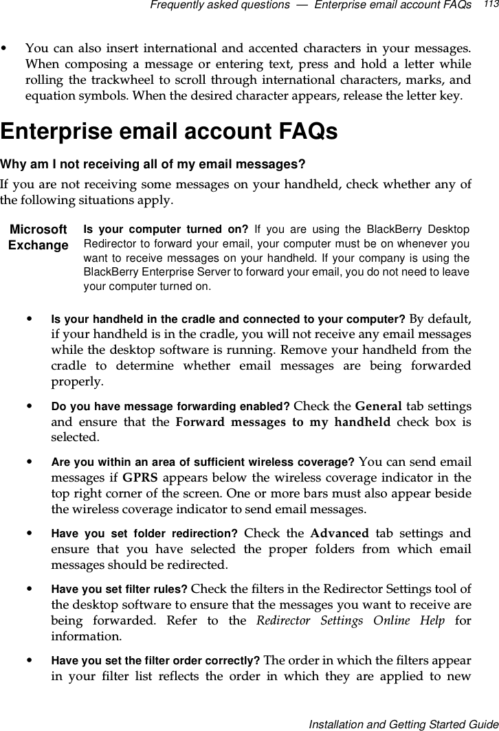 Frequently asked questions — Enterprise email account FAQs 113Installation and Getting Started Guide• You can also insert international and accented characters in your messages.When composing a message or entering text, press and hold a letter whilerolling the trackwheel to scroll through international characters, marks, andequation symbols. When the desired character appears, release the letter key.Enterprise email account FAQsWhy am I not receiving all of my email messages?If you are not receiving some messages on your handheld, check whether any ofthe following situations apply.•Is your handheld in the cradle and connected to your computer? By default,if your handheld is in the cradle, you will not receive any email messageswhile the desktop software is running. Remove your handheld from thecradle to determine whether email messages are being forwardedproperly.•Do you have message forwarding enabled? Check the General tab settingsand ensure that the Forward messages to my handheld check box isselected.•Are you within an area of sufficient wireless coverage? You can send emailmessages if GPRS appears below the wireless coverage indicator in thetop right corner of the screen. One or more bars must also appear besidethe wireless coverage indicator to send email messages.•Have you set folder redirection? Check the Advanced tab settings andensure that you have selected the proper folders from which emailmessages should be redirected.•Have you set filter rules? Check the filters in the Redirector Settings tool ofthe desktop software to ensure that the messages you want to receive arebeing forwarded. Refer to the Redirector Settings Online Help forinformation.•Have you set the filter order correctly? The order in which the filters appearin your filter list reflects the order in which they are applied to newMicrosoftExchangeIs your computer turned on? If you are using the BlackBerry DesktopRedirector to forward your email, your computer must be on whenever youwant to receive messages on your handheld. If your company is using theBlackBerry Enterprise Server to forward your email, you do not need to leaveyour computer turned on.