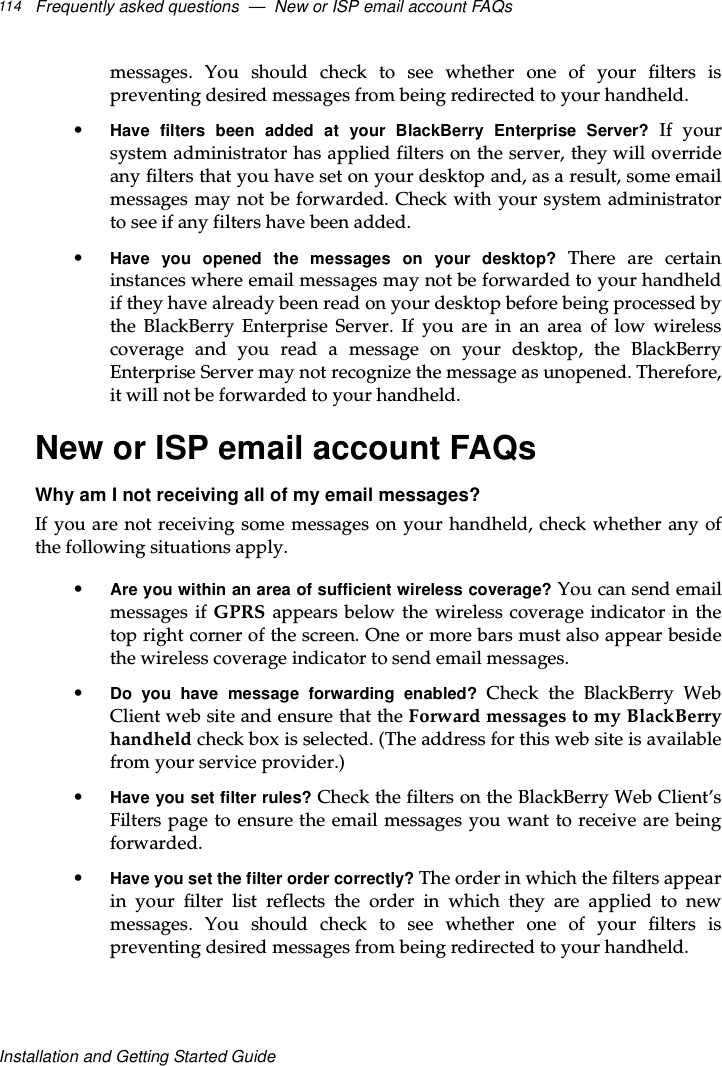Frequently asked questions — New or ISP email account FAQs114Installation and Getting Started Guidemessages. You should check to see whether one of your filters ispreventing desired messages from being redirected to your handheld.•Have filters been added at your BlackBerry Enterprise Server? If yoursystem administrator has applied filters on the server, they will overrideany filters that you have set on your desktop and, as a result, some emailmessages may not be forwarded. Check with your system administratorto see if any filters have been added.•Have you opened the messages on your desktop? There are certaininstances where email messages may not be forwarded to your handheldif they have already been read on your desktop before being processed bythe BlackBerry Enterprise Server. If you are in an area of low wirelesscoverage and you read a message on your desktop, the BlackBerryEnterprise Server may not recognize the message as unopened. Therefore,it will not be forwarded to your handheld.New or ISP email account FAQsWhy am I not receiving all of my email messages?If you are not receiving some messages on your handheld, check whether any ofthe following situations apply.•Are you within an area of sufficient wireless coverage? You can send emailmessages if GPRS appears below the wireless coverage indicator in thetop right corner of the screen. One or more bars must also appear besidethe wireless coverage indicator to send email messages.•Do you have message forwarding enabled? Check the BlackBerry WebClient web site and ensure that the Forward messages to my BlackBerryhandheld check box is selected. (The address for this web site is availablefrom your service provider.)•Have you set filter rules? Check the filters on the BlackBerry Web Client’sFilters page to ensure the email messages you want to receive are beingforwarded.•Have you set the filter order correctly? The order in which the filters appearin your filter list reflects the order in which they are applied to newmessages. You should check to see whether one of your filters ispreventing desired messages from being redirected to your handheld.
