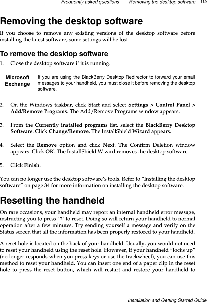 Frequently asked questions — Removing the desktop software 115Installation and Getting Started GuideRemoving the desktop softwareIf you choose to remove any existing versions of the desktop software beforeinstalling the latest software, some settings will be lost.To remove the desktop software1. Close the desktop software if it is running.2. On the Windows taskbar, click Start and select Settings &gt; Control Panel &gt;Add/Remove Programs. The Add/Remove Programs window appears.3. From the Currently installed programs list, select the BlackBerry DesktopSoftware. Click Change/Remove. The InstallShield Wizard appears.4. Select the Remove option and click Next. The Confirm Deletion windowappears. Click OK. The InstallShield Wizard removes the desktop software.5. Click Finish.You can no longer use the desktop software’s tools. Refer to “Installing the desktopsoftware” on page 34 for more information on installing the desktop software.Resetting the handheldOn rare occasions, your handheld may report an internal handheld error message,instructing you to press “R”to reset. Doing so will return your handheld to normaloperation after a few minutes. Try sending yourself a message and verify on theStatus screen that all the information has been properly restored to your handheld.A reset hole is located on the back of your handheld. Usually, you would not needto reset your handheld using the reset hole. However, if your handheld “locks up”(no longer responds when you press keys or use the trackwheel), you can use thismethod to reset your handheld. You can insert one end of a paper clip in the resethole to press the reset button, which will restart and restore your handheld toMicrosoftExchangeIf you are using the BlackBerry Desktop Redirector to forward your emailmessages to your handheld, you must close it before removing the desktopsoftware.