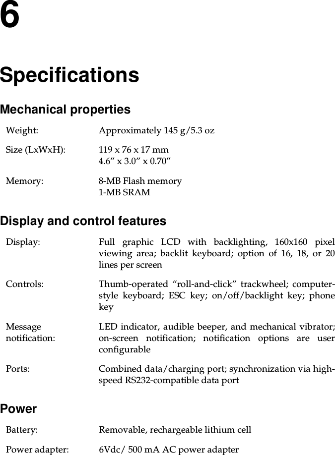 6SpecificationsMechanical propertiesDisplay and control featuresPowerWeight: Approximately 145 g/5.3 ozSize (LxWxH): 119 x 76 x 17 mm4.6” x 3.0” x 0.70”Memory: 8-MB Flash memory1-MB SRAMDisplay: Full graphic LCD with backlighting, 160x160 pixelviewing area; backlit keyboard; option of 16, 18, or 20lines per screenControls: Thumb-operated “roll-and-click” trackwheel; computer-style keyboard; ESC key; on/off/backlight key; phonekeyMessagenotification:LED indicator, audible beeper, and mechanical vibrator;on-screen notification; notification options are userconfigurablePorts: Combined data/charging port; synchronization via high-speed RS232-compatible data portBattery: Removable, rechargeable lithium cellPower adapter: 6Vdc/ 500 mA AC power adapter