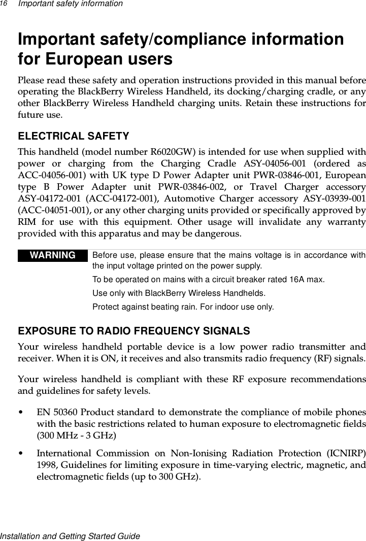 Important safety information16Installation and Getting Started GuideImportant safety/compliance informationfor European usersPlease read these safety and operation instructions provided in this manual beforeoperating the BlackBerry Wireless Handheld, its docking/charging cradle, or anyother BlackBerry Wireless Handheld charging units. Retain these instructions forfuture use.ELECTRICAL SAFETYThis handheld (model number R6020GW) is intended for use when supplied withpower or charging from the Charging Cradle ASY-04056-001 (ordered asACC-04056-001) with UK type D Power Adapter unit PWR-03846-001, Europeantype B Power Adapter unit PWR-03846-002, or Travel Charger accessoryASY-04172-001 (ACC-04172-001), Automotive Charger accessory ASY-03939-001(ACC-04051-001), or any other charging units provided or specifically approved byRIM for use with this equipment. Other usage will invalidate any warrantyprovided with this apparatus and may be dangerous.EXPOSURE TO RADIO FREQUENCY SIGNALSYour wireless handheld portable device is a low power radio transmitter andreceiver. When it is ON, it receives and also transmits radio frequency (RF) signals.Your wireless handheld is compliant with these RF exposure recommendationsand guidelines for safety levels.• EN50360Productstandardtodemonstratethecomplianceofmobilephoneswith the basic restrictions related to human exposure to electromagnetic fields(300MHz-3GHz)• International Commission on Non-Ionising Radiation Protection (ICNIRP)1998, Guidelines for limiting exposure in time-varying electric, magnetic, andelectromagnetic fields (up to 300 GHz).WARNING Before use, please ensure that the mains voltage is in accordance withthe input voltage printed on the power supply.To be operated on mains with a circuit breaker rated 16A max.Use only with BlackBerry Wireless Handhelds.Protect against beating rain. For indoor use only.