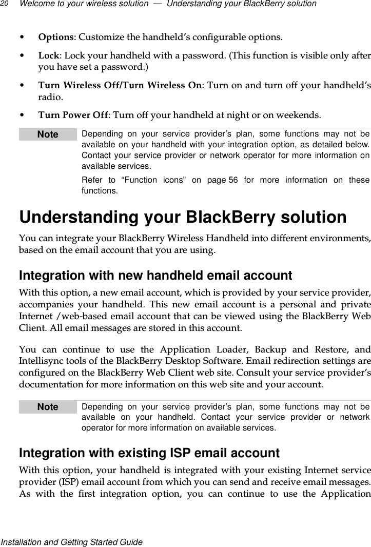 Welcome to your wireless solution — Understanding your BlackBerry solution20Installation and Getting Started Guide•Options: Customize the handheld’s configurable options.•Lock: Lock your handheld with a password. (This function is visible only afteryou have set a password.)•Turn Wireless Off/Turn Wireless On:Turnonandturnoffyourhandheld’sradio.•Turn Power Off: Turn off your handheld at night or on weekends.Understanding your BlackBerry solutionYou can integrate your BlackBerry Wireless Handheld into different environments,based on the email account that you are using.Integration with new handheld email accountWith this option, a new email account, which is provided by your service provider,accompanies your handheld. This new email account is a personal and privateInternet /web-based email account that can be viewed using the BlackBerry WebClient. All email messages are stored in this account.You can continue to use the Application Loader, Backup and Restore, andIntellisync tools of the BlackBerry Desktop Software. Email redirection settings areconfigured on the BlackBerry Web Client web site. Consult your service provider’sdocumentation for more information on this web site and your account.Integration with existing ISP email accountWith this option, your handheld is integrated with your existing Internet serviceprovider (ISP) email account from which you can send and receive email messages.As with the first integration option, you can continue to use the ApplicationNote Depending on your service provider’s plan, some functions may not beavailable on your handheld with your integration option, as detailed below.Contact your service provider or network operator for more information onavailable services.Refer to “Function icons” on page 56 for more information on thesefunctions.Note Depending on your service provider’s plan, some functions may not beavailable on your handheld. Contact your service provider or networkoperator for more information on available services.