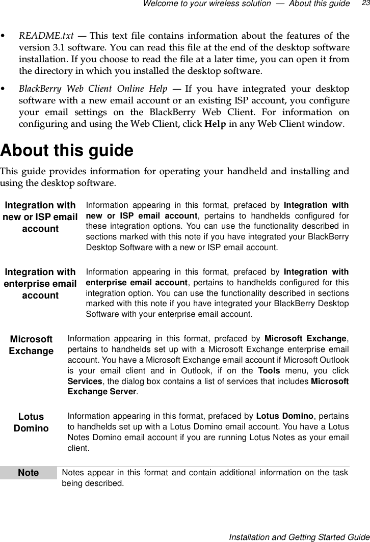 Welcome to your wireless solution — About this guide 23Installation and Getting Started Guide•README.txt —This text file contains information about the features of theversion 3.1 software. You can read this file at the end of the desktop softwareinstallation. If you choose to read the file at a later time, you can open it fromthe directory in which you installed the desktop software.•BlackBerry Web Client Online Help —If you have integrated your desktopsoftware with a new email account or an existing ISP account, you configureyour email settings on the BlackBerry Web Client. For information onconfiguring and using the Web Client, click Help in any Web Client window.About this guideThis guide provides information for operating your handheld and installing andusing the desktop software.Integration withnew or ISP emailaccountInformation appearing in this format, prefaced by Integration withnew or ISP email account, pertains to handhelds configured forthese integration options. You can use the functionality described insections marked with this note if you have integrated your BlackBerryDesktop Software with a new or ISP email account.Integration withenterprise emailaccountInformation appearing in this format, prefaced by Integration withenterprise email account, pertains to handhelds configured for thisintegration option. You can use the functionality described in sectionsmarked with this note if you have integrated your BlackBerry DesktopSoftware with your enterprise email account.MicrosoftExchangeInformation appearing in this format, prefaced by Microsoft Exchange,pertains to handhelds set up with a Microsoft Exchange enterprise emailaccount. You have a Microsoft Exchange email account if Microsoft Outlookis your email client and in Outlook, if on the Tools menu, you clickServices, the dialog box contains a list of services that includes MicrosoftExchange Server.LotusDominoInformation appearing in this format, prefaced by Lotus Domino,pertainsto handhelds set up with a Lotus Domino email account. You have a LotusNotes Domino email account if you are running Lotus Notes as your emailclient.Note Notes appear in this format and contain additional information on the taskbeing described.