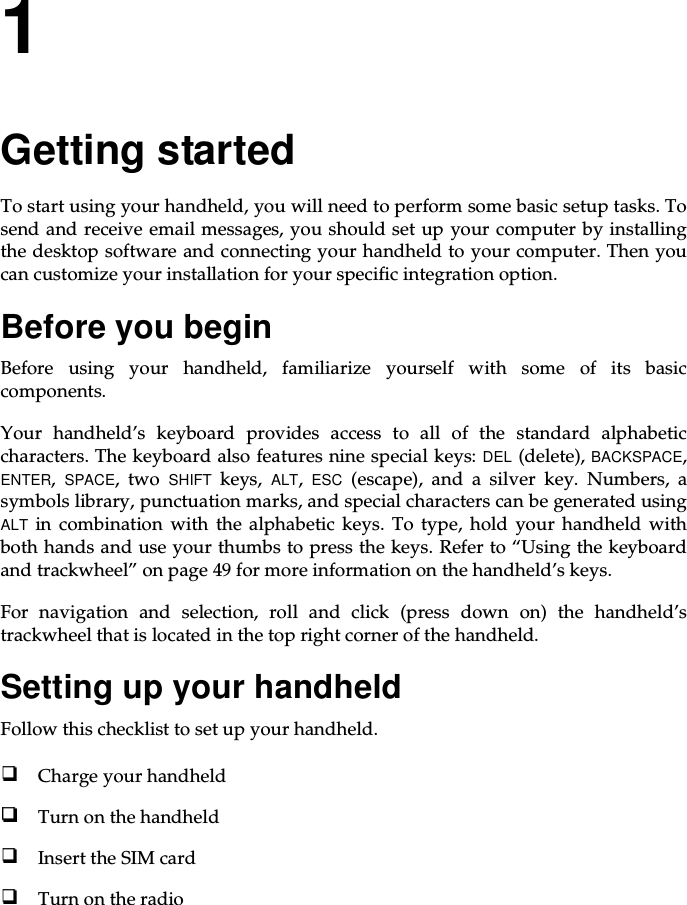 1Getting startedTo start using your handheld, you will need to perform some basic setup tasks. Tosend and receive email messages, you should set up your computer by installingthe desktop software and connecting your handheld to your computer. Then youcan customize your installation for your specific integration option.Before you beginBefore using your handheld, familiarize yourself with some of its basiccomponents.Your handheld’s keyboard provides access to all of the standard alphabeticcharacters. The keyboard also features nine special keys: DEL (delete), BACKSPACE,ENTER,SPACE,twoSHIFT keys, ALT,ESC (escape), and a silver key. Numbers, asymbols library, punctuation marks, and special characters can be generated usingALT in combination with the alphabetic keys. To type, hold your handheld withboth hands and use your thumbs to press the keys. Refer to “Using the keyboardand trackwheel” on page 49 for more information on the handheld’s keys.For navigation and selection, roll and click (press down on) the handheld’strackwheel that is located in the top right corner of the handheld.Setting up your handheldFollow this checklist to set up your handheld.Charge your handheldTurn on the handheldInsert the SIM cardTurn on the radio