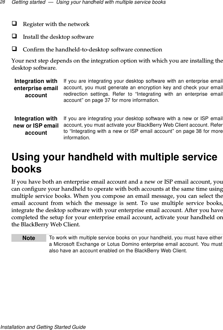 Getting started — Using your handheld with multiple service books28Installation and Getting Started GuideRegister with the networkInstall the desktop softwareConfirm the handheld-to-desktop software connectionYour next step depends on the integration option with which you are installing thedesktop software.Using your handheld with multiple servicebooksIf you have both an enterprise email account and a new or ISP email account, youcanconfigureyourhandheldtooperatewithbothaccountsatthesametimeusingmultiple service books. When you compose an email message, you can select theemail account from which the message is sent. To use multiple service books,integrate the desktop software with your enterprise email account. After you havecompleted the setup for your enterprise email account, activate your handheld onthe BlackBerry Web Client.Integration withenterprise emailaccountIf you are integrating your desktop software with an enterprise emailaccount, you must generate an encryption key and check your emailredirection settings. Refer to “Integrating with an enterprise emailaccount” on page 37 for more information.Integration withnew or ISP emailaccountIf you are integrating your desktop software with a new or ISP emailaccount, you must activate your BlackBerry Web Client account. Referto “Integrating with a new or ISP email account” on page 38 for moreinformation.Note To work with multiple service books on your handheld, you must have eithera Microsoft Exchange or Lotus Domino enterprise email account. You mustalso have an account enabled on the BlackBerry Web Client.