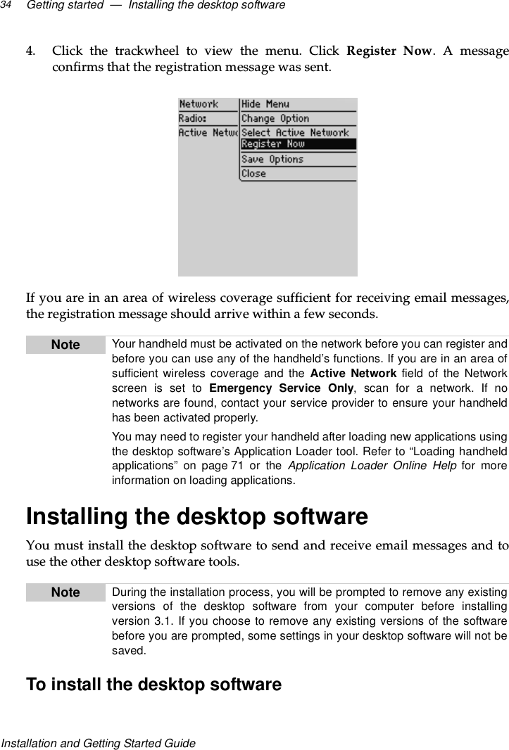 Getting started — Installing the desktop software34Installation and Getting Started Guide4. Click the trackwheel to view the menu. Click Register Now.Amessageconfirms that the registration message was sent.If you are in an area of wireless coverage sufficient for receiving email messages,the registration message should arrive within a few seconds.Installing the desktop softwareYou must install the desktop software to send and receive email messages and touse the other desktop software tools.To install the desktop softwareNote Your handheld must be activated on the network before you can register andbefore you can use any of the handheld’s functions. If you are in an area ofsufficient wireless coverage and the Active Network field of the Networkscreen is set to Emergency Service Only,scanforanetwork.Ifnonetworks are found, contact your service provider to ensure your handheldhas been activated properly.You may need to register your handheld after loading new applications usingthe desktop software’s Application Loader tool. Refer to “Loading handheldapplications” on page 71 or the Application Loader Online Help for moreinformation on loading applications.Note Duringtheinstallationprocess,youwillbepromptedtoremoveanyexistingversions of the desktop software from your computer before installingversion 3.1. If you choose to remove any existing versions of the softwarebefore you are prompted, some settings in your desktop software will not besaved.