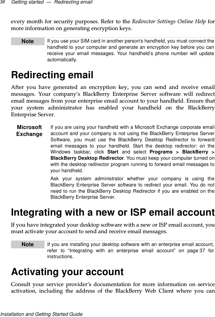 Getting started — Redirecting email38Installation and Getting Started Guideevery month for security purposes. Refer to the Redirector Settings Online Help formore information on generating encryption keys.Redirecting emailAfteryouhavegeneratedanencryptionkey,youcansendandreceiveemailmessages. Your company’s BlackBerry Enterprise Server software will redirectemail messages from your enterprise email account to your handheld. Ensure thatyour system administrator has enabled your handheld on the BlackBerryEnterprise Server.Integrating with a new or ISP email accountIf you have integrated your desktop software with a new or ISP email account, youmust activate your account to send and receive email messages.Activating your accountConsult your service provider’s documentation for more information on serviceactivation, including the address of the BlackBerry Web Client where you canNote If you use your SIM card in another person&apos;s handheld, you must connect thehandheld to your computer and generate an encryption key before you canreceive your email messages. Your handheld’s phone number will updateautomatically.MicrosoftExchangeIf you are using your handheld with a Microsoft Exchange corporate emailaccount and your company is not using the BlackBerry Enterprise ServerSoftware, you must use the BlackBerry Desktop Redirector to forwardemail messages to your handheld. Start the desktop redirector: on theWindows taskbar, click Start and select Programs &gt; BlackBerry &gt;BlackBerry Desktop Redirector. You must keep your computer turned onwith the desktop redirector program running to forward email messages toyour handheld.Ask your system administrator whether your company is using theBlackBerry Enterprise Server software to redirect your email. You do notneed to run the BlackBerry Desktop Redirector if you are enabled on theBlackBerry Enterprise Server.Note If you are installing your desktop software with an enterprise email account,refer to “Integrating with an enterprise email account” on page 37 forinstructions.