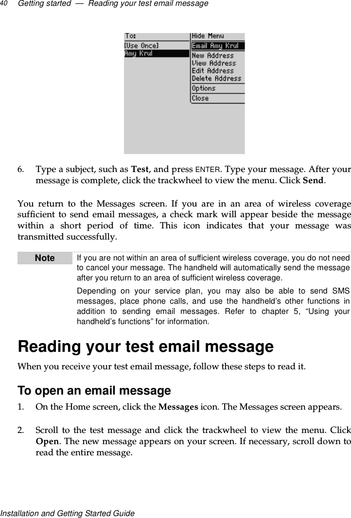 Getting started — Reading your test email message40Installation and Getting Started Guide6. Type a subject, such as Test,andpressENTER.Typeyourmessage.Afteryourmessage is complete, click the trackwheel to view the menu. Click Send.You return to the Messages screen. If you are in an area of wireless coveragesufficient to send email messages, a check mark will appear beside the messagewithin a short period of time. This icon indicates that your message wastransmitted successfully.Reading your test email messageWhen you receive your test email message, follow these steps to read it.To open an email message1. OntheHomescreen,clicktheMessages icon. The Messages screen appears.2. Scroll to the test message and click the trackwheel to view the menu. ClickOpen. The new message appears on your screen. If necessary, scroll down toreadtheentiremessage.Note If you are not within an area of sufficient wireless coverage, you do not needto cancel your message. The handheld will automatically send the messageafter you return to an area of sufficient wireless coverage.Depending on your service plan, you may also be able to send SMSmessages, place phone calls, and use the handheld’s other functions inaddition to sending email messages. Refer to chapter 5, “Using yourhandheld’s functions” for information.