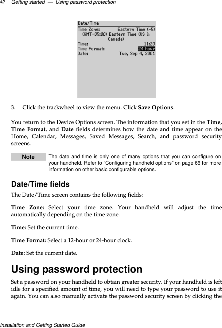 Getting started — Using password protection42Installation and Getting Started Guide3. Click the trackwheel to view the menu. Click Save Options.You return to the Device Options screen. The information that you set in the Time,Time Format,andDate fields determines how the date and time appear on theHome, Calendar, Messages, Saved Messages, Search, and password securityscreens.Date/Time fieldsThe Date/Time screen contains the following fields:Time Zone: Select your time zone. Your handheld will adjust the timeautomatically depending on the time zone.Time: Set the current time.Time Format: Select a 12-hour or 24-hour clock.Date: Set the current date.Using password protectionSet a password on your handheld to obtain greater security. If your handheld is leftidle for a specified amount of time, you will need to type your password to use itagain. You can also manually activate the password security screen by clicking theNote The date and time is only one of many options that you can configure onyour handheld. Refer to “Configuring handheld options” on page 66 for moreinformation on other basic configurable options.