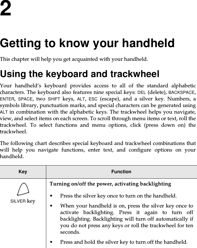 2Getting to know your handheldThis chapter will help you get acquainted with your handheld.Using the keyboard and trackwheelYour handheld’s keyboard provides access to all of the standard alphabeticcharacters. The keyboard also features nine special keys: DEL (delete), BACKSPACE,ENTER,SPACE,twoSHIFT keys, ALT,ESC (escape), and a silver key. Numbers, asymbols library, punctuation marks, and special characters can be generated usingALT in combination with the alphabetic keys. The trackwheel helps you navigate,view, and select items on each screen. To scroll through menu items or text, roll thetrackwheel. To select functions and menu options, click (press down on) thetrackwheel.The following chart describes special keyboard and trackwheel combinations thatwill help you navigate functions, enter text, and configure options on yourhandheld.Key FunctionSILVER keyTurning on/off the power, activating backlighting• Press the silver key once to turn on the handheld.• When your handheld is on, press the silver key once toactivate backlighting. Press it again to turn offbacklighting. Backlighting will turn off automatically ifyou do not press any keys or roll the trackwheel for tenseconds.• Pressandholdthesilverkeytoturnoffthehandheld.