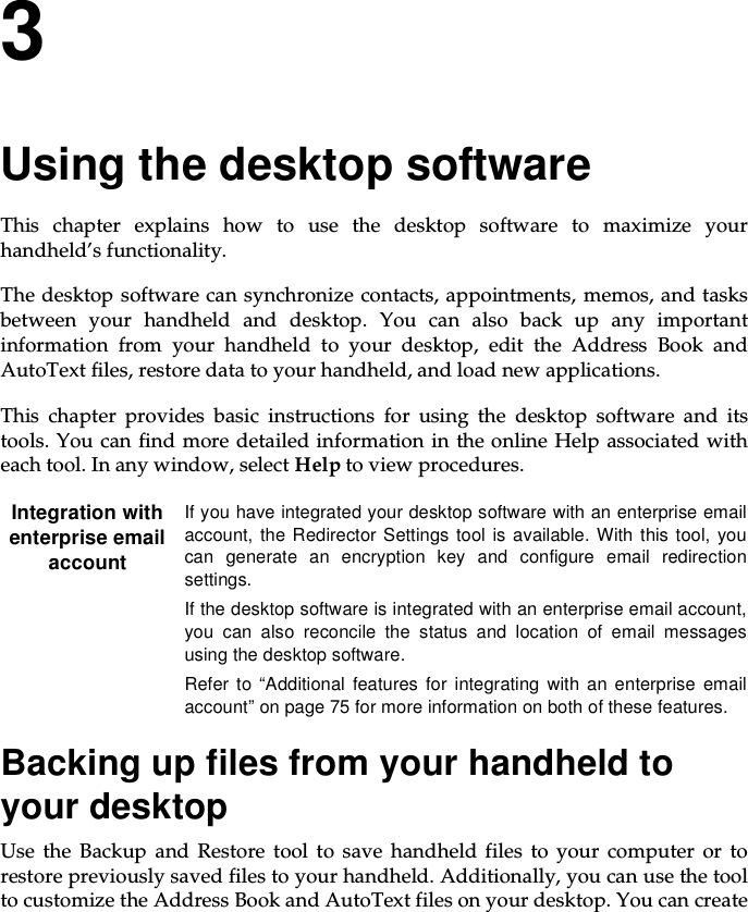 3Using the desktop softwareThis chapter explains how to use the desktop software to maximize yourhandheld’s functionality.The desktop software can synchronize contacts, appointments, memos, and tasksbetween your handheld and desktop. You can also back up any importantinformation from your handheld to your desktop, edit the Address Book andAutoText files, restore data to your handheld, and load new applications.This chapter provides basic instructions for using the desktop software and itstools. You can find more detailed information in the online Help associated witheachtool.Inanywindow,selectHelp to view procedures.Backing up files from your handheld toyour desktopUse the Backup and Restore tool to save handheld files to your computer or torestore previously saved files to your handheld. Additionally, you can use the toolto customize the Address Book and AutoText files on your desktop. You can createIntegration withenterprise emailaccountIf you have integrated your desktop software with an enterprise emailaccount, the Redirector Settings tool is available. With this tool, youcan generate an encryption key and configure email redirectionsettings.If the desktop software is integrated with an enterprise email account,you can also reconcile the status and location of email messagesusing the desktop software.Refer to “Additional features for integrating with an enterprise emailaccount” on page 75 for more information on both of these features.