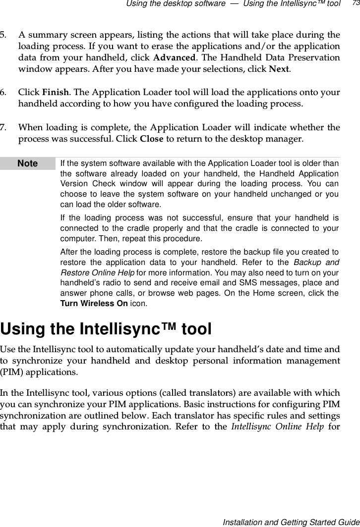 Using the desktop software — Using the Intellisync™ tool 73Installation and Getting Started Guide5. A summary screen appears, listing the actions that will take place during theloading process. If you want to erase the applications and/or the applicationdata from your handheld, click Advanced. The Handheld Data Preservationwindow appears. After you have made your selections, click Next.6. Click Finish. The Application Loader tool will load the applications onto yourhandheld according to how you have configured the loading process.7. When loading is complete, the Application Loader will indicate whether theprocess was successful. Click Close to return to the desktop manager.Using the Intellisync™ toolUse the Intellisync tool to automatically update your handheld’s date and time andto synchronize your handheld and desktop personal information management(PIM) applications.In the Intellisync tool, various options (called translators) are available with whichyou can synchronize your PIM applications. Basic instructions for configuring PIMsynchronization are outlined below. Each translator has specific rules and settingsthat may apply during synchronization. Refer to the Intellisync Online Help forNote If the system software available with the Application Loader tool is older thanthe software already loaded on your handheld, the Handheld ApplicationVersion Check window will appear during the loading process. You canchoose to leave the system software on your handheld unchanged or youcan load the older software.If the loading process was not successful, ensure that your handheld isconnected to the cradle properly and that the cradle is connected to yourcomputer. Then, repeat this procedure.Aftertheloadingprocessiscomplete,restorethebackupfileyoucreatedtorestore the application data to your handheld. Refer to the Backup andRestore Online Help for more information. You may also need to turn on yourhandheld’s radio to send and receive email and SMS messages, place andanswer phone calls, or browse web pages. On the Home screen, click theTurn Wireless On icon.
