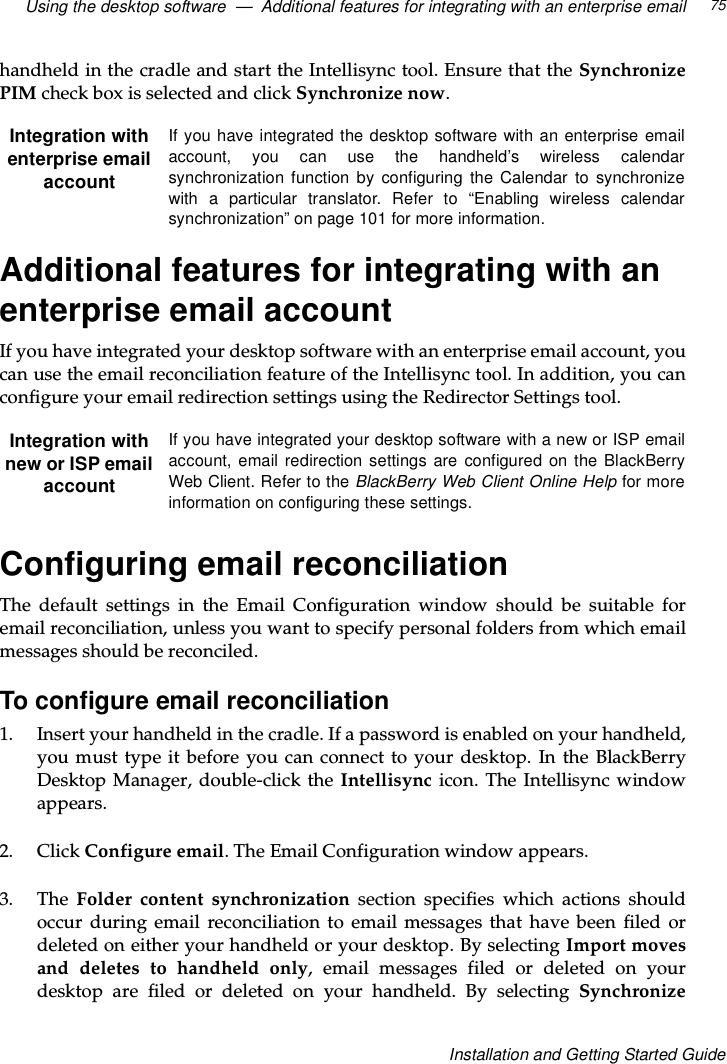 Using the desktop software — Additional features for integrating with an enterprise email 75Installation and Getting Started Guidehandheld in the cradle and start the Intellisync tool. Ensure that the SynchronizePIM check box is selected and click Synchronize now.Additional features for integrating with anenterprise email accountIf you have integrated your desktop software with an enterprise email account, youcan use the email reconciliation feature of the Intellisync tool. In addition, you canconfigure your email redirection settings using the Redirector Settings tool.Configuring email reconciliationThe default settings in the Email Configuration window should be suitable foremail reconciliation, unless you want to specify personal folders from which emailmessages should be reconciled.To configure email reconciliation1. Insert your handheld in the cradle. If a password is enabled on your handheld,you must type it before you can connect to your desktop. In the BlackBerryDesktop Manager, double-click the Intellisync icon. The Intellisync windowappears.2. Click Configure email. The Email Configuration window appears.3. The Folder content synchronization section specifies which actions shouldoccur during email reconciliation to email messages that have been filed ordeletedoneitheryourhandheldoryourdesktop.ByselectingImport movesand deletes to handheld only, email messages filed or deleted on yourdesktop are filed or deleted on your handheld. By selecting SynchronizeIntegration withenterprise emailaccountIfyouhaveintegratedthedesktopsoftwarewithanenterpriseemailaccount, you can use the handheld’s wireless calendarsynchronization function by configuring the Calendar to synchronizewith a particular translator. Refer to “Enabling wireless calendarsynchronization” on page 101 for more information.Integration withnew or ISP emailaccountIf you have integrated your desktop software with a new or ISP emailaccount, email redirection settings are configured on the BlackBerryWeb Client. Refer to the BlackBerry Web Client Online Help for moreinformation on configuring these settings.