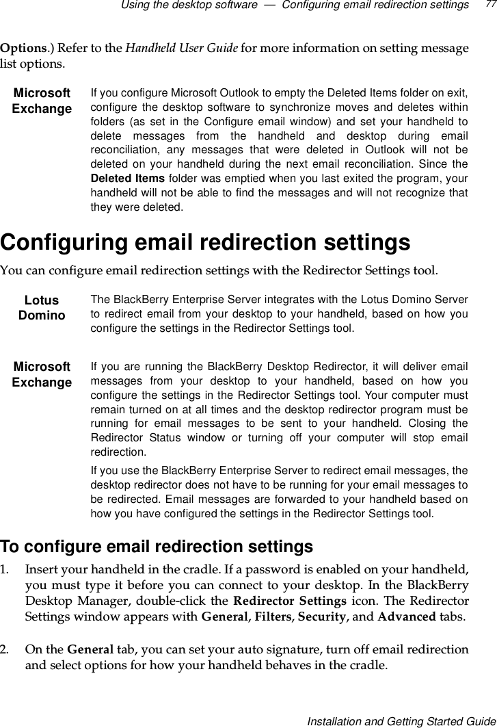 Using the desktop software — Configuring email redirection settings 77Installation and Getting Started GuideOptions.) Refer to the Handheld User Guide for more information on setting messagelist options.Configuring email redirection settingsYou can configure email redirection settings with the Redirector Settings tool.To configure email redirection settings1. Insert your handheld in the cradle. If a password is enabled on your handheld,you must type it before you can connect to your desktop. In the BlackBerryDesktop Manager, double-click the Redirector Settings icon. The RedirectorSettings window appears with General,Filters,Security,andAdvanced tabs.2. On the General tab, you can set your auto signature, turn off email redirectionand select options for how your handheld behaves in the cradle.MicrosoftExchangeIf you configure Microsoft Outlook to empty the Deleted Items folder on exit,configure the desktop software to synchronize moves and deletes withinfolders (as set in the Configure email window) and set your handheld todelete messages from the handheld and desktop during emailreconciliation, any messages that were deleted in Outlook will not bedeleted on your handheld during the next email reconciliation. Since theDeleted Items folder was emptied when you last exited the program, yourhandheld will not be able to find the messages and will not recognize thatthey were deleted.LotusDominoThe BlackBerry Enterprise Server integrates with the Lotus Domino Serverto redirect email from your desktop to your handheld, based on how youconfigure the settings in the Redirector Settings tool.MicrosoftExchangeIf you are running the BlackBerry Desktop Redirector, it will deliver emailmessages from your desktop to your handheld, based on how youconfigure the settings in the Redirector Settings tool. Your computer mustremain turned on at all times and the desktop redirector program must berunning for email messages to be sent to your handheld. Closing theRedirector Status window or turning off your computer will stop emailredirection.If you use the BlackBerry Enterprise Server to redirect email messages, thedesktop redirector does not have to be running for your email messages tobe redirected. Email messages are forwarded to your handheld based onhow you have configured the settings in the Redirector Settings tool.