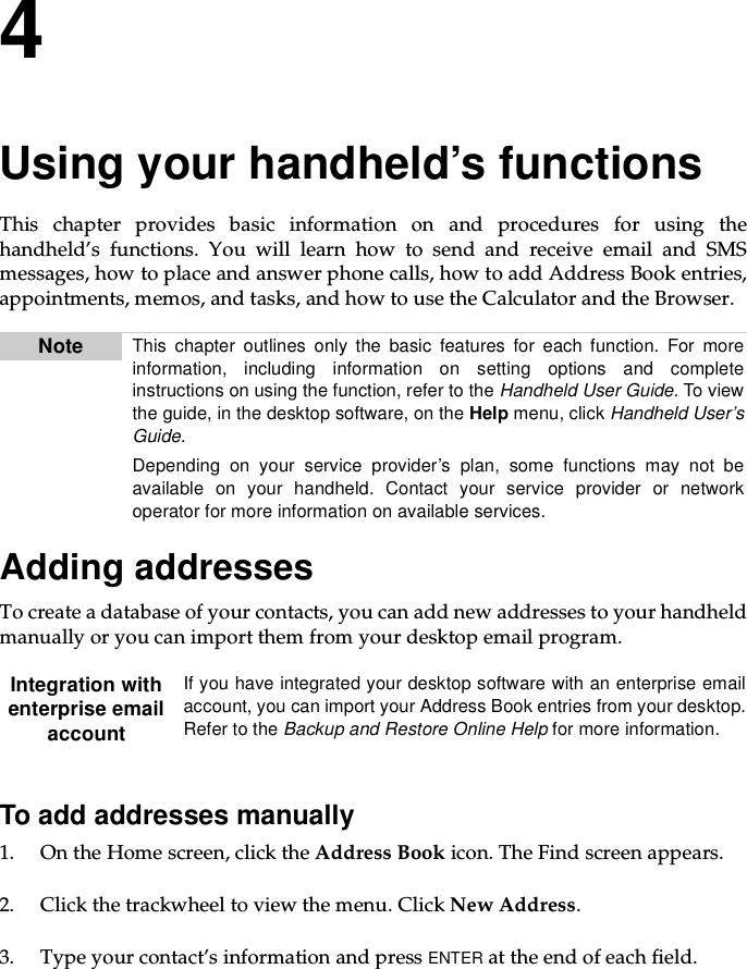 4Using your handheld’s functionsThis chapter provides basic information on and procedures for using thehandheld’s functions. You will learn how to send and receive email and SMSmessages, how to place and answer phone calls, how to add Address Book entries,appointments, memos, and tasks, and how to use the Calculator and the Browser.Adding addressesTo create a database of your contacts, you can add new addresses to your handheldmanually or you can import them from your desktop email program.To add addresses manually1. OntheHomescreen,clicktheAddress Book icon. The Find screen appears.2. Click the trackwheel to view the menu. Click New Address.3. Type your contact’s information and press ENTER at the end of each field.Note This chapter outlines only the basic features for each function. For moreinformation, including information on setting options and completeinstructions on using the function, refer to the Handheld User Guide.Toviewthe guide, in the desktop software, on the Help menu, click Handheld User’sGuide.Depending on your service provider’s plan, some functions may not beavailable on your handheld. Contact your service provider or networkoperator for more information on available services.Integration withenterprise emailaccountIf you have integrated your desktop software with an enterprise emailaccount, you can import your Address Book entries from your desktop.Refer to the Backup and Restore Online Help for more information.