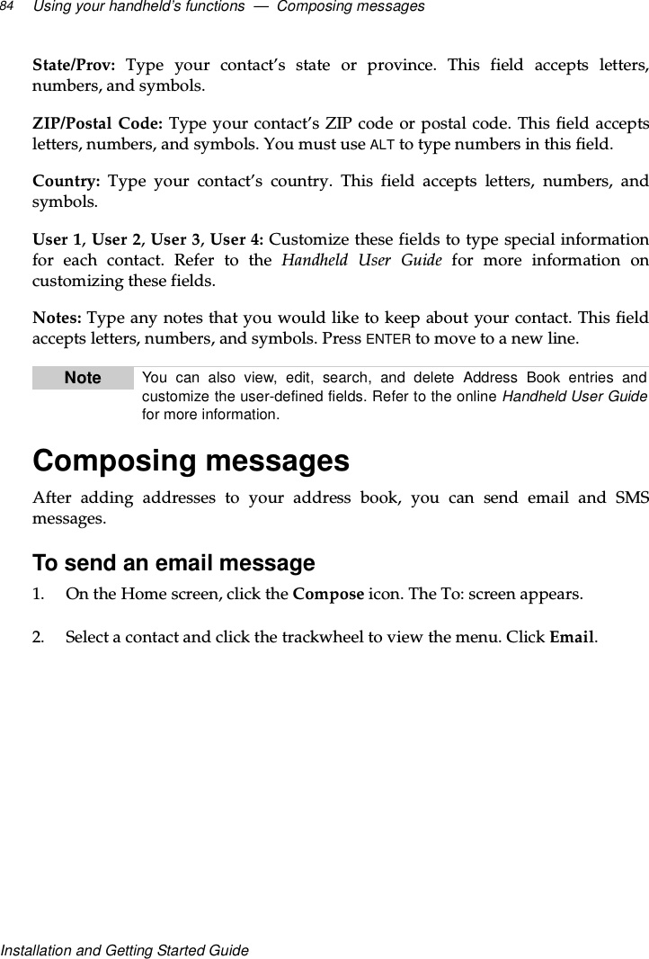 Using your handheld’s functions — Composing messages84Installation and Getting Started GuideState/Prov: Type your contact’s state or province. This field accepts letters,numbers, and symbols.ZIP/Postal Code: Type your contact’s ZIP code or postal code. This field acceptsletters, numbers, and symbols. You must use ALT to type numbers in this field.Country: Type your contact’s country. This field accepts letters, numbers, andsymbols.User 1,User 2,User 3,User 4: Customize these fields to type special informationfor each contact. Refer to the Handheld User Guide for more information oncustomizing these fields.Notes: Type any notes that you would like to keep about your contact. This fieldaccepts letters, numbers, and symbols. Press ENTER to move to a new line.Composing messagesAfter adding addresses to your address book, you can send email and SMSmessages.To send an email message1. OntheHomescreen,clicktheCompose icon.TheTo:screenappears.2. Select a contact and click the trackwheel to view the menu. Click Email.Note You can also view, edit, search, and delete Address Book entries andcustomize the user-defined fields. Refer to the online Handheld User Guidefor more information.