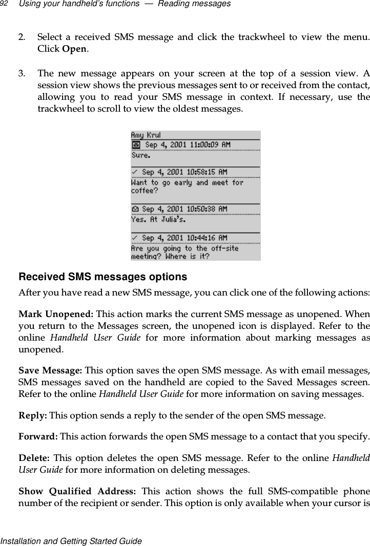 Using your handheld’s functions — Reading messages92Installation and Getting Started Guide2. Select a received SMS message and click the trackwheel to view the menu.Click Open.3. The new message appears on your screen at the top of a session view. Asession view shows the previous messages sent to or received from the contact,allowing you to read your SMS message in context. If necessary, use thetrackwheel to scroll to view the oldest messages.Received SMS messages optionsAfter you have read a new SMS message, you can click one of the following actions:Mark Unopened: This action marks the current SMS message as unopened. Whenyou return to the Messages screen, the unopened icon is displayed. Refer to theonline Handheld User Guide for more information about marking messages asunopened.Save Message: This option saves the open SMS message. As with email messages,SMS messages saved on the handheld are copied to the Saved Messages screen.Refer to the online Handheld User Guide for more information on saving messages.Reply: This option sends a reply to the sender of the open SMS message.Forward: This action forwards the open SMS message to a contact that you specify.Delete: This option deletes the open SMS message. Refer to the online HandheldUser Guide for more information on deleting messages.Show Qualified Address: This action shows the full SMS-compatible phonenumber of the recipient or sender. This option is only available when your cursor is