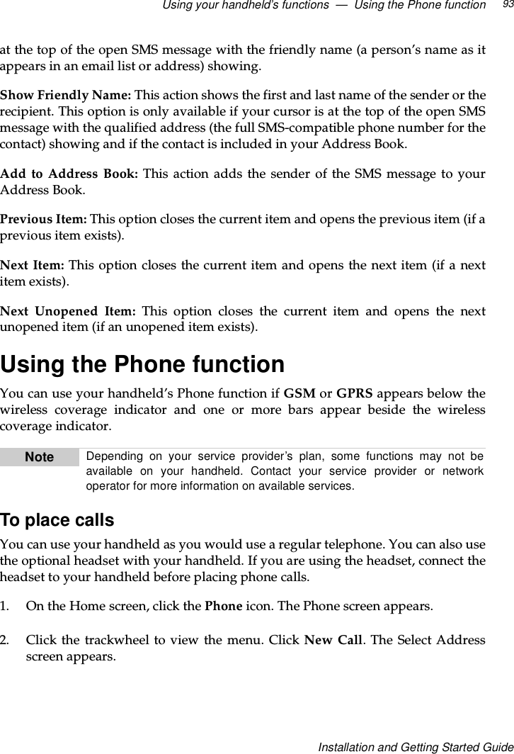 Using your handheld’s functions — Using the Phone function 93Installation and Getting Started Guideat the top of the open SMS message with the friendly name (a person’s name as itappears in an email list or address) showing.Show Friendly Name: This action shows the first and last name of the sender or therecipient. This option is only available if your cursor is at the top of the open SMSmessage with the qualified address (the full SMS-compatible phone number for thecontact) showing and if the contact is included in your Address Book.Add to Address Book: This action adds the sender of the SMS message to yourAddress Book.Previous Item: This option closes the current item and opens the previous item (if aprevious item exists).Next Item: This option closes the current item and opens the next item (if a nextitem exists).Next Unopened Item: This option closes the current item and opens the nextunopened item (if an unopened item exists).Using the Phone functionYou can use your handheld’s Phone function if GSM or GPRS appears below thewireless coverage indicator and one or more bars appear beside the wirelesscoverage indicator.To place callsYou can use your handheld as you would use a regular telephone. You can also usethe optional headset with your handheld. If you are using the headset, connect theheadset to your handheld before placing phone calls.1. OntheHomescreen,clickthePhone icon. The Phone screen appears.2. Click the trackwheel to view the menu. Click New Call.TheSelectAddressscreen appears.Note Depending on your service provider’s plan, some functions may not beavailable on your handheld. Contact your service provider or networkoperator for more information on available services.