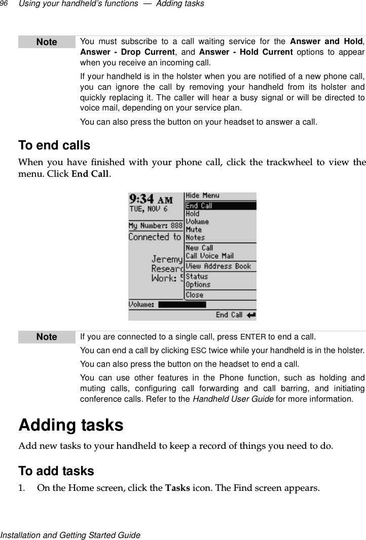 Using your handheld’s functions — Adding tasks96Installation and Getting Started GuideTo end callsWhen you have finished with your phone call, click the trackwheel to view themenu. Click End Call.Adding tasksAdd new tasks to your handheld to keep a record of things you need to do.To add tasks1. OntheHomescreen,clicktheTasks icon. The Find screen appears.Note YoumustsubscribetoacallwaitingservicefortheAnswer and Hold,Answer - Drop Current,andAnswer - Hold Current options to appearwhen you receive an incoming call.If your handheld is in the holster when you are notified of a new phone call,you can ignore the call by removing your handheld from its holster andquickly replacing it. The caller will hear a busy signal or will be directed tovoice mail, depending on your service plan.You can also press the button on your headset to answer a call.Note Ifyouareconnectedtoasinglecall,pressENTER toendacall.YoucanendacallbyclickingESC twice while your handheld is in the holster.You can also press the button on the headset to end a call.You can use other features in the Phone function, such as holding andmuting calls, configuring call forwarding and call barring, and initiatingconference calls. Refer to the Handheld User Guide for more information.