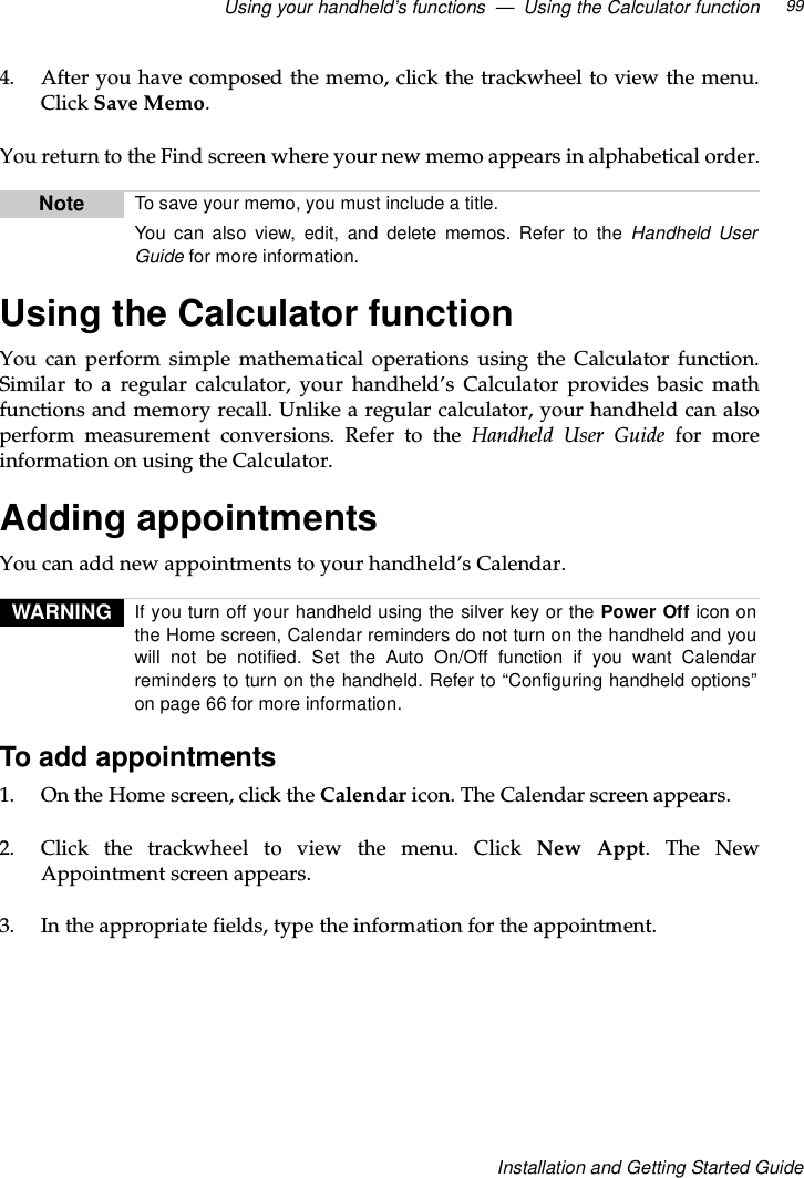 Using your handheld’s functions — Using the Calculator function 99Installation and Getting Started Guide4. After you have composed the memo, click the trackwheel to view the menu.Click Save Memo.You return to the Find screen where your new memo appears in alphabetical order.Using the Calculator functionYou can perform simple mathematical operations using the Calculator function.Similar to a regular calculator, your handheld’s Calculator provides basic mathfunctions and memory recall. Unlike a regular calculator, your handheld can alsoperform measurement conversions. Refer to the Handheld User Guide for moreinformation on using the Calculator.Adding appointmentsYou can add new appointments to your handheld’s Calendar.To add appointments1. OntheHomescreen,clicktheCalendar icon. The Calendar screen appears.2. Click the trackwheel to view the menu. Click New Appt.TheNewAppointment screen appears.3. In the appropriate fields, type the information for the appointment.Note To save your memo, you must include a title.You can also view, edit, and delete memos. Refer to the Handheld UserGuide for more information.WARNING If you turn off your handheld using the silver key or the Power Off icon onthe Home screen, Calendar reminders do not turn on the handheld and youwill not be notified. Set the Auto On/Off function if you want Calendarreminders to turn on the handheld. Refer to “Configuring handheld options”on page 66 for more information.