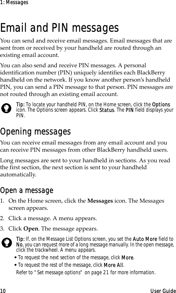 1: Messages10 User GuideEmail and PIN messagesYou can send and receive email messages. Email messages that are sent from or received by your handheld are routed through an existing email account.You can also send and receive PIN messages. A personal identification number (PIN) uniquely identifies each BlackBerry handheld on the network. If you know another person’s handheld PIN, you can send a PIN message to that person. PIN messages are not routed through an existing email account.Opening messagesYou can receive email messages from any email account and you can receive PIN messages from other BlackBerry handheld users.Long messages are sent to your handheld in sections. As you read the first section, the next section is sent to your handheld automatically.Open a message1. On the Home screen, click the Messages icon. The Messages screen appears.2. Click a message. A menu appears.3. Click Open. The message appears.Tip: To locate your handheld PIN, on the Home screen, click the Options icon. The Options screen appears. Click Status. The PIN field displays your PIN.Tip: If, on the Message List Options screen, you set the Auto More field to No, you can request more of a long message manually. In the open message, click the trackwheel. A menu appears.•To request the next section of the message, click More.•To request the rest of the message, click More All.Refer to &quot;Set message options&quot; on page 21 for more information.