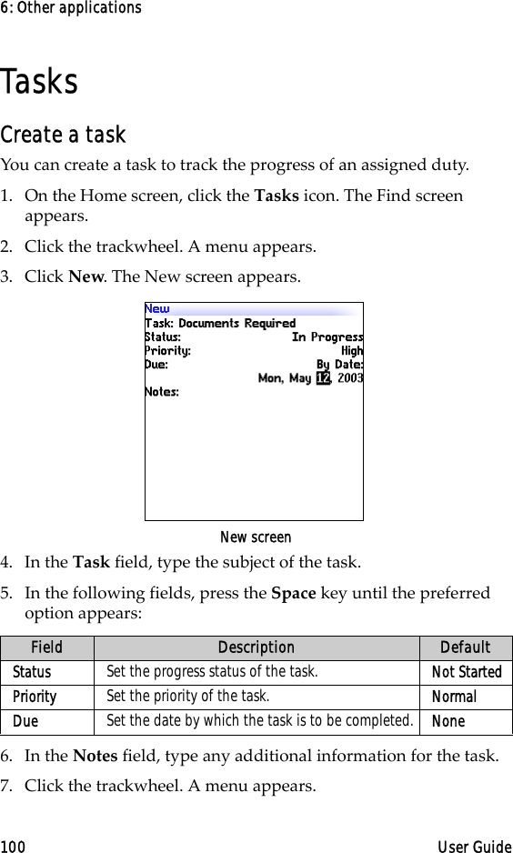 6: Other applications100 User GuideTasksCreate a taskYou can create a task to track the progress of an assigned duty.1. On the Home screen, click the Tasks icon. The Find screen appears.2. Click the trackwheel. A menu appears.3. Click New. The New screen appears.New screen4. In the Task field, type the subject of the task. 5. In the following fields, press the Space key until the preferred option appears: 6. In the Notes field, type any additional information for the task.7. Click the trackwheel. A menu appears. Field Description DefaultStatus Set the progress status of the task. Not StartedPriority Set the priority of the task. NormalDue Set the date by which the task is to be completed. None