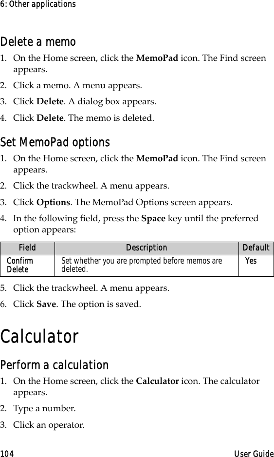 6: Other applications104 User GuideDelete a memo1. On the Home screen, click the MemoPad icon. The Find screen appears.2. Click a memo. A menu appears.3. Click Delete. A dialog box appears. 4. Click Delete. The memo is deleted.Set MemoPad options1. On the Home screen, click the MemoPad icon. The Find screen appears.2. Click the trackwheel. A menu appears.3. Click Options. The MemoPad Options screen appears. 4. In the following field, press the Space key until the preferred option appears:5. Click the trackwheel. A menu appears.6. Click Save. The option is saved.CalculatorPerform a calculation1. On the Home screen, click the Calculator icon. The calculator appears.2. Type a number.3. Click an operator.Field Description DefaultConfirm Delete Set whether you are prompted before memos are deleted. Yes