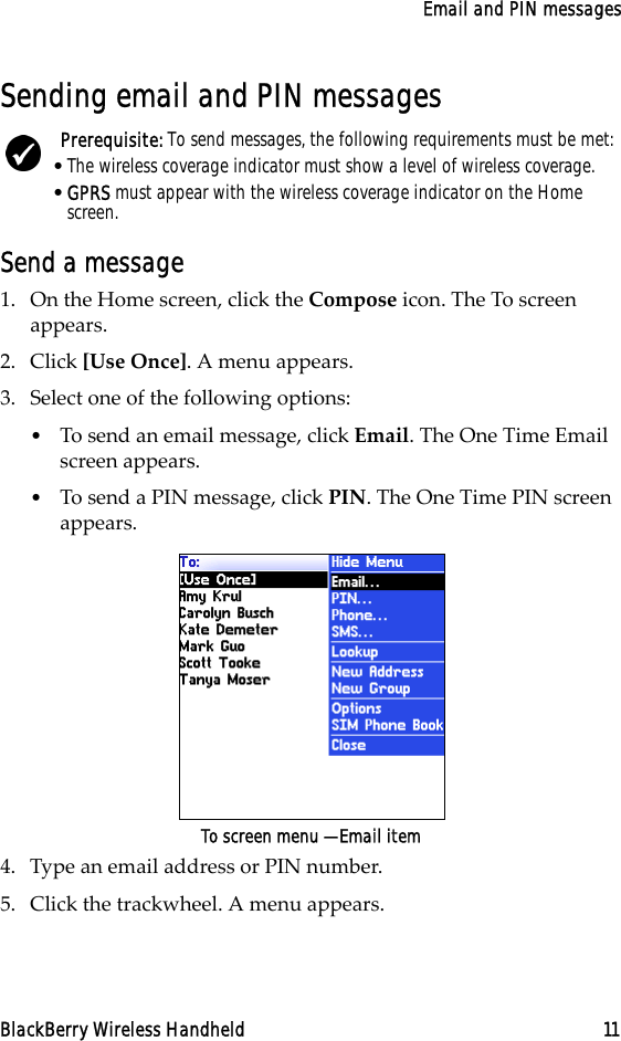 Email and PIN messagesBlackBerry Wireless Handheld 11Sending email and PIN messagesSend a message1. On the Home screen, click the Compose icon. The To screen appears.2. Click [Use Once]. A menu appears.3. Select one of the following options:•To send an email message, click Email. The One Time Email screen appears.•To send a PIN message, click PIN. The One Time PIN screen appears.To screen menu — Email item4. Type an email address or PIN number. 5. Click the trackwheel. A menu appears.Prerequisite: To send messages, the following requirements must be met:•The wireless coverage indicator must show a level of wireless coverage.•GPRS must appear with the wireless coverage indicator on the Home screen.