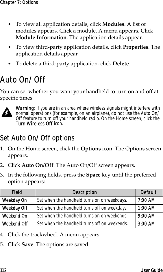 Chapter 7: Options112 User Guide•To view all application details, click Modules. A list of modules appears. Click a module. A menu appears. Click Module Information. The application details appear.•To view third-party application details, click Properties. The application details appear.•To delete a third-party application, click Delete.Auto On/OffYou can set whether you want your handheld to turn on and off at specific times.Set Auto On/Off options1. On the Home screen, click the Options icon. The Options screen appears.2. Click Auto On/Off. The Auto On/Off screen appears. 3. In the following fields, press the Space key until the preferred option appears:4. Click the trackwheel. A menu appears.5. Click Save. The options are saved.Warning: If you are in an area where wireless signals might interfere with normal operations (for example, on an airplane), do not use the Auto On/Off feature to turn off your handheld radio. On the Home screen, click the Turn Wireless Off icon.Field Description DefaultWeekday On Set when the handheld turns on on weekdays.  7:00 AMWeekday Off Set when the handheld turns off on weekdays.  1:00 AMWeekend On Set when the handheld turns on on weekends. 9:00 AMWeekend Off Set when the handheld turns off on weekends. 3:00 AM