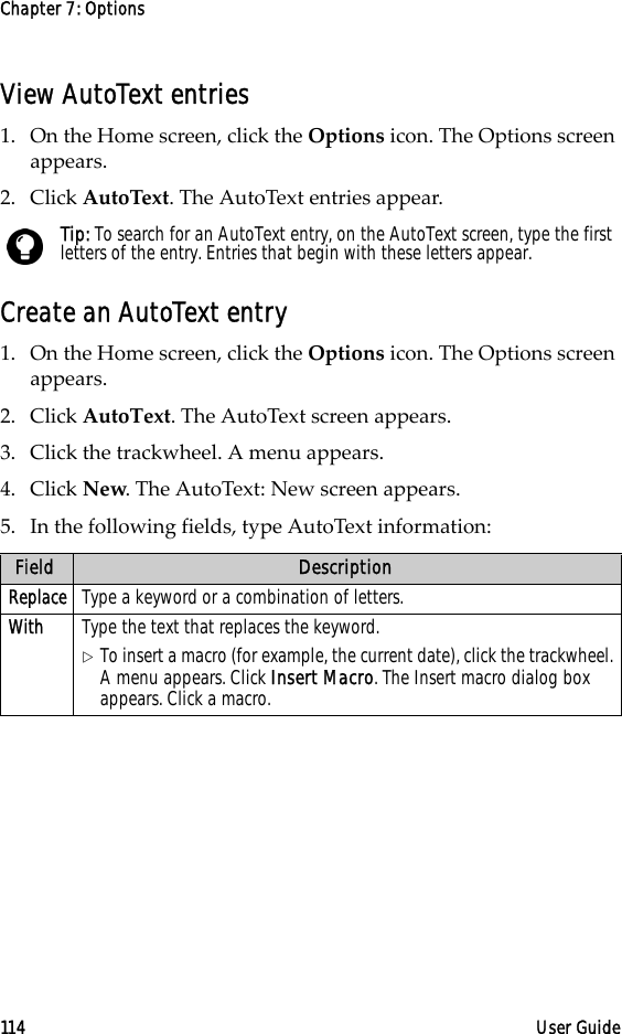 Chapter 7: Options114 User GuideView AutoText entries1. On the Home screen, click the Options icon. The Options screen appears.2. Click AutoText. The AutoText entries appear.Create an AutoText entry1. On the Home screen, click the Options icon. The Options screen appears. 2. Click AutoText. The AutoText screen appears. 3. Click the trackwheel. A menu appears.4. Click New. The AutoText: New screen appears.5. In the following fields, type AutoText information:Tip: To search for an AutoText entry, on the AutoText screen, type the first letters of the entry. Entries that begin with these letters appear.Field DescriptionReplace Type a keyword or a combination of letters.With Type the text that replaces the keyword.!To insert a macro (for example, the current date), click the trackwheel. A menu appears. Click Insert Macro. The Insert macro dialog box appears. Click a macro.