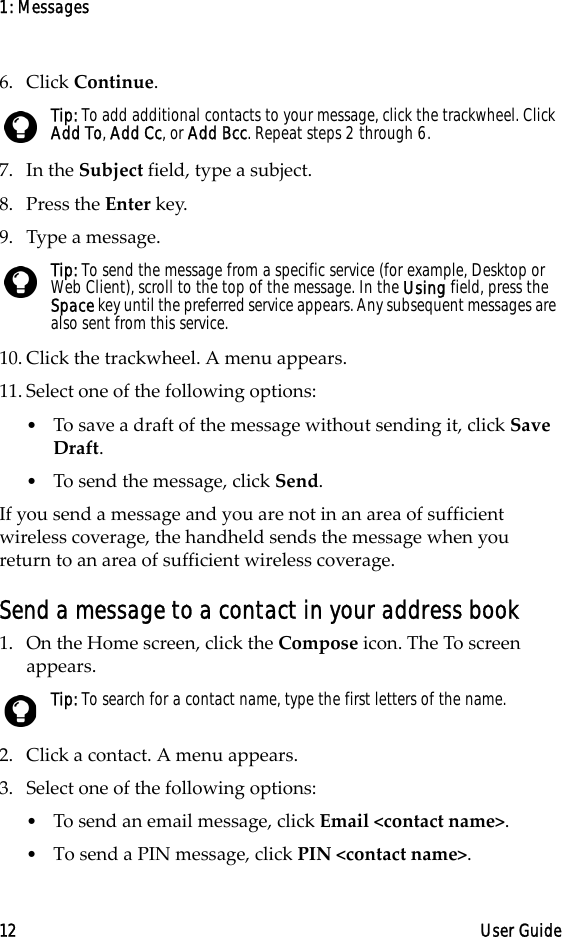 1: Messages12 User Guide6. Click Continue.7. In the Subject field, type a subject.8. Press the Enter key.9. Type a message.10. Click the trackwheel. A menu appears.11. Select one of the following options: •To save a draft of the message without sending it, click Save Draft.•To send the message, click Send.If you send a message and you are not in an area of sufficient wireless coverage, the handheld sends the message when you return to an area of sufficient wireless coverage.Send a message to a contact in your address book1. On the Home screen, click the Compose icon. The To screen appears.2. Click a contact. A menu appears.3. Select one of the following options:•To send an email message, click Email &lt;contact name&gt;. •To send a PIN message, click PIN &lt;contact name&gt;. Tip: To add additional contacts to your message, click the trackwheel. Click Add To, Add Cc, or Add Bcc. Repeat steps 2 through 6. Tip: To send the message from a specific service (for example, Desktop or Web Client), scroll to the top of the message. In the Using field, press the Space key until the preferred service appears. Any subsequent messages are also sent from this service.Tip: To search for a contact name, type the first letters of the name.