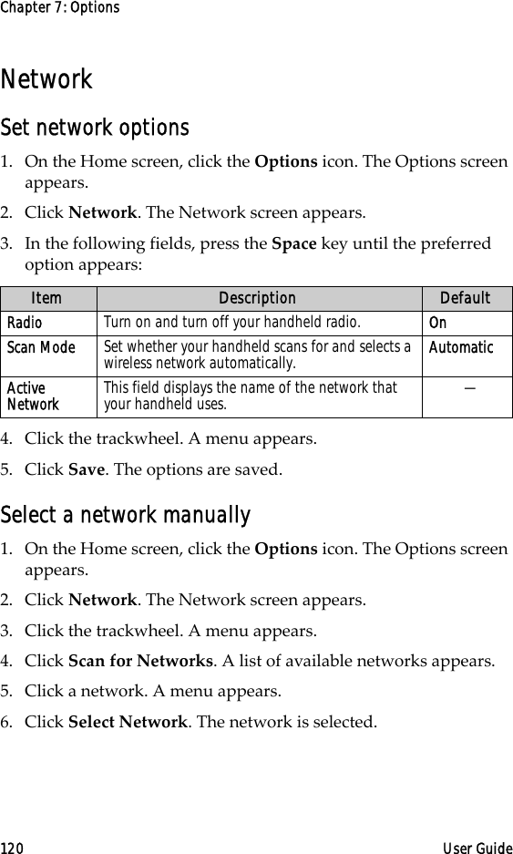 Chapter 7: Options120 User GuideNetworkSet network options1. On the Home screen, click the Options icon. The Options screen appears. 2. Click Network. The Network screen appears. 3. In the following fields, press the Space key until the preferred option appears:4. Click the trackwheel. A menu appears.5. Click Save. The options are saved.Select a network manually1. On the Home screen, click the Options icon. The Options screen appears.2. Click Network. The Network screen appears.3. Click the trackwheel. A menu appears.4. Click Scan for Networks. A list of available networks appears.5. Click a network. A menu appears.6. Click Select Network. The network is selected.Item Description DefaultRadio Turn on and turn off your handheld radio.  OnScan Mode Set whether your handheld scans for and selects a wireless network automatically.  AutomaticActive Network This field displays the name of the network that your handheld uses. —