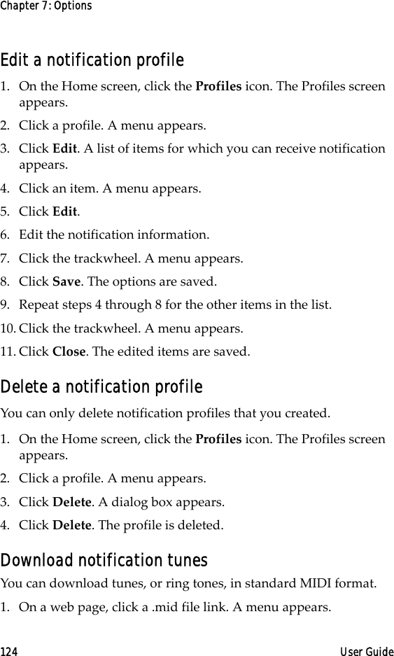 Chapter 7: Options124 User GuideEdit a notification profile1. On the Home screen, click the Profiles icon. The Profiles screen appears.2. Click a profile. A menu appears.3. Click Edit. A list of items for which you can receive notification appears.4. Click an item. A menu appears.5. Click Edit.6. Edit the notification information.7. Click the trackwheel. A menu appears. 8. Click Save. The options are saved.9. Repeat steps 4 through 8 for the other items in the list.10. Click the trackwheel. A menu appears. 11. Click Close. The edited items are saved.Delete a notification profileYou can only delete notification profiles that you created.1. On the Home screen, click the Profiles icon. The Profiles screen appears.2. Click a profile. A menu appears.3. Click Delete. A dialog box appears. 4. Click Delete. The profile is deleted.Download notification tunesYou can download tunes, or ring tones, in standard MIDI format.1. On a web page, click a .mid file link. A menu appears.