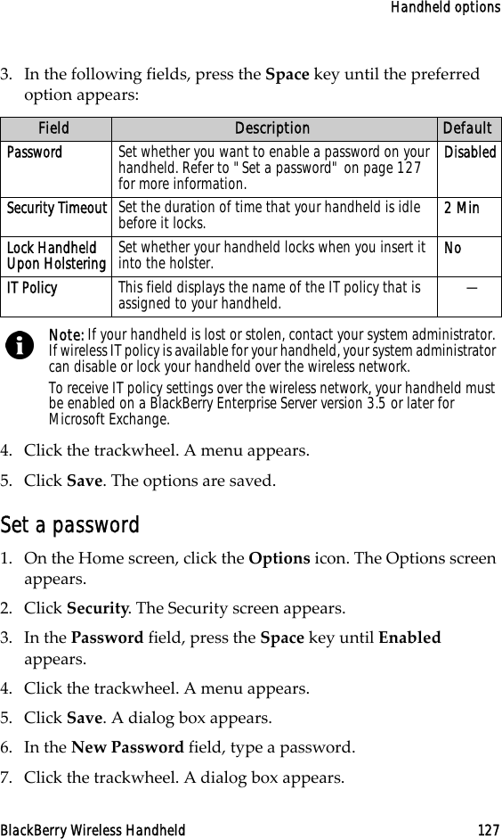 Handheld optionsBlackBerry Wireless Handheld 1273. In the following fields, press the Space key until the preferred option appears:4. Click the trackwheel. A menu appears.5. Click Save. The options are saved.Set a password1. On the Home screen, click the Options icon. The Options screen appears.2. Click Security. The Security screen appears. 3. In the Password field, press the Space key until Enabled appears. 4. Click the trackwheel. A menu appears.5. Click Save. A dialog box appears.6. In the New Password field, type a password.7. Click the trackwheel. A dialog box appears.Field Description DefaultPassword Set whether you want to enable a password on your handheld. Refer to &quot;Set a password&quot; on page 127 for more information.DisabledSecurity Timeout Set the duration of time that your handheld is idle before it locks.  2 MinLock Handheld Upon Holstering Set whether your handheld locks when you insert it into the holster.  NoIT Policy This field displays the name of the IT policy that is assigned to your handheld. —Note: If your handheld is lost or stolen, contact your system administrator. If wireless IT policy is available for your handheld, your system administrator can disable or lock your handheld over the wireless network.To receive IT policy settings over the wireless network, your handheld must be enabled on a BlackBerry Enterprise Server version 3.5 or later for Microsoft Exchange.