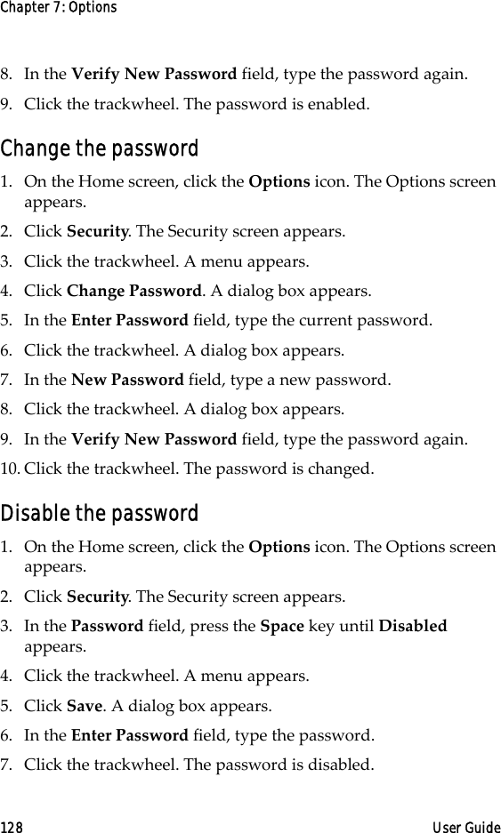 Chapter 7: Options128 User Guide8. In the Verify New Password field, type the password again. 9. Click the trackwheel. The password is enabled.Change the password1. On the Home screen, click the Options icon. The Options screen appears.2. Click Security. The Security screen appears.3. Click the trackwheel. A menu appears. 4. Click Change Password. A dialog box appears.5. In the Enter Password field, type the current password.6. Click the trackwheel. A dialog box appears.7. In the New Password field, type a new password.8. Click the trackwheel. A dialog box appears.9. In the Verify New Password field, type the password again. 10. Click the trackwheel. The password is changed.Disable the password1. On the Home screen, click the Options icon. The Options screen appears.2. Click Security. The Security screen appears.3. In the Password field, press the Space key until Disabled appears.4. Click the trackwheel. A menu appears. 5. Click Save. A dialog box appears.6. In the Enter Password field, type the password.7. Click the trackwheel. The password is disabled.