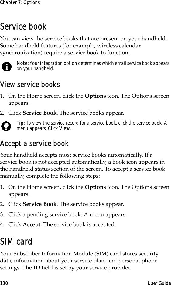 Chapter 7: Options130 User GuideService bookYou can view the service books that are present on your handheld. Some handheld features (for example, wireless calendar synchronization) require a service book to function.View service books1. On the Home screen, click the Options icon. The Options screen appears.2. Click Service Book. The service books appear.Accept a service bookYour handheld accepts most service books automatically. If a service book is not accepted automatically, a book icon appears in the handheld status section of the screen. To accept a service book manually, complete the following steps:1. On the Home screen, click the Options icon. The Options screen appears.2. Click Service Book. The service books appear.3. Click a pending service book. A menu appears.4. Click Accept. The service book is accepted.SIM cardYour Subscriber Information Module (SIM) card stores security data, information about your service plan, and personal phone settings. The ID field is set by your service provider.Note: Your integration option determines which email service book appears on your handheld.Tip: To view the service record for a service book, click the service book. A menu appears. Click View.