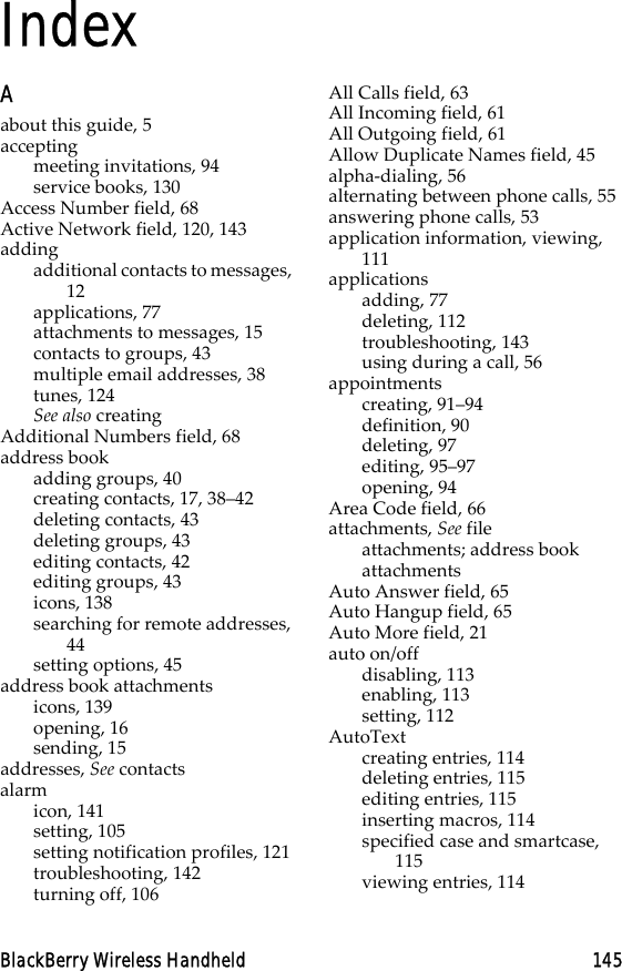 BlackBerry Wireless Handheld 145IndexAabout this guide, 5acceptingmeeting invitations, 94service books, 130Access Number field, 68Active Network field, 120, 143addingadditional contacts to messages, 12applications, 77attachments to messages, 15contacts to groups, 43multiple email addresses, 38tunes, 124See also creatingAdditional Numbers field, 68address bookadding groups, 40creating contacts, 17, 38–42deleting contacts, 43deleting groups, 43editing contacts, 42editing groups, 43icons, 138searching for remote addresses, 44setting options, 45address book attachmentsicons, 139opening, 16sending, 15addresses, See contactsalarmicon, 141setting, 105setting notification profiles, 121troubleshooting, 142turning off, 106All Calls field, 63All Incoming field, 61All Outgoing field, 61Allow Duplicate Names field, 45alpha-dialing, 56alternating between phone calls, 55answering phone calls, 53application information, viewing, 111applicationsadding, 77deleting, 112troubleshooting, 143using during a call, 56appointmentscreating, 91–94definition, 90deleting, 97editing, 95–97opening, 94Area Code field, 66attachments, See file attachments; address book attachmentsAuto Answer field, 65Auto Hangup field, 65Auto More field, 21auto on/offdisabling, 113enabling, 113setting, 112AutoTextcreating entries, 114deleting entries, 115editing entries, 115inserting macros, 114specified case and smartcase, 115viewing entries, 114