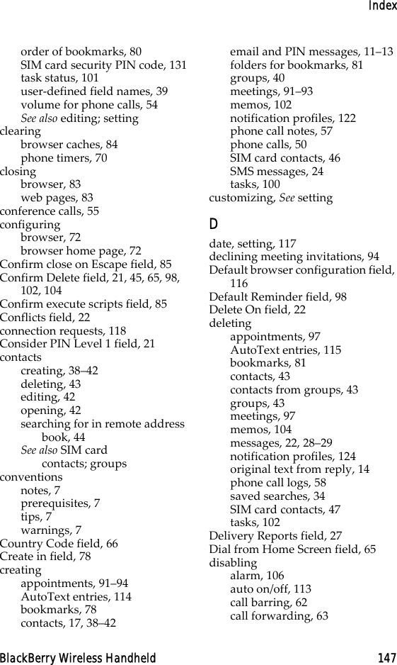 IndexBlackBerry Wireless Handheld 147order of bookmarks, 80SIM card security PIN code, 131task status, 101user-defined field names, 39volume for phone calls, 54See also editing; settingclearingbrowser caches, 84phone timers, 70closingbrowser, 83web pages, 83conference calls, 55configuringbrowser, 72browser home page, 72Confirm close on Escape field, 85Confirm Delete field, 21, 45, 65, 98, 102, 104Confirm execute scripts field, 85Conflicts field, 22connection requests, 118Consider PIN Level 1 field, 21contactscreating, 38–42deleting, 43editing, 42opening, 42searching for in remote address book, 44See also SIM card contacts; groupsconventionsnotes, 7prerequisites, 7tips, 7warnings, 7Country Code field, 66Create in field, 78creatingappointments, 91–94AutoText entries, 114bookmarks, 78contacts, 17, 38–42email and PIN messages, 11–13folders for bookmarks, 81groups, 40meetings, 91–93memos, 102notification profiles, 122phone call notes, 57phone calls, 50SIM card contacts, 46SMS messages, 24tasks, 100customizing, See settingDdate, setting, 117declining meeting invitations, 94Default browser configuration field, 116Default Reminder field, 98Delete On field, 22deletingappointments, 97AutoText entries, 115bookmarks, 81contacts, 43contacts from groups, 43groups, 43meetings, 97memos, 104messages, 22, 28–29notification profiles, 124original text from reply, 14phone call logs, 58saved searches, 34SIM card contacts, 47tasks, 102Delivery Reports field, 27Dial from Home Screen field, 65disablingalarm, 106auto on/off, 113call barring, 62call forwarding, 63