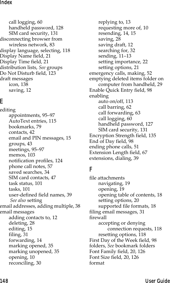 Index148 User Guidecall logging, 60handheld password, 128SIM card security, 131disconnecting browser from wireless network, 83display language, selecting, 118Display Name field, 21Display Time field, 21distribution lists, See groupsDo Not Disturb field, 123draft messagesicon, 138saving, 12Eeditingappointments, 95–97AutoText entries, 115bookmarks, 79contacts, 42email and PIN messages, 15groups, 43meetings, 95–97memos, 103notification profiles, 124phone call notes, 57saved searches, 34SIM card contacts, 47task status, 101tasks, 101user-defined field names, 39 See also settingemail addresses, adding multiple, 38email messagesadding contacts to, 12deleting, 28editing, 15filing, 31forwarding, 14marking opened, 35marking unopened, 35opening, 10reconciling, 30replying to, 13requesting more of, 10resending, 14, 15saving, 28saving draft, 12searching for, 32sending, 11–13setting importance, 22setting options, 21emergency calls, making, 52emptying deleted items folder on computer from handheld, 29Enable Quick Entry field, 98enablingauto on/off, 113call barring, 62call forwarding, 63call logging, 60handheld password, 127SIM card security, 131Encryption Strength field, 135End of Day field, 98ending phone calls, 51Extension Length field, 67extensions, dialing, 39Ffile attachmentsnavigating, 19opening, 19opening table of contents, 18setting options, 20supported file formats, 18filing email messages, 31firewallaccepting or denying connection requests, 118resetting options, 118First Day of the Week field, 98folders, See bookmark foldersFont Family field, 20, 126Font Size field, 20, 126format