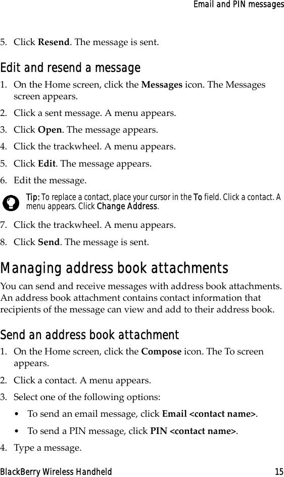 Email and PIN messagesBlackBerry Wireless Handheld 155. Click Resend. The message is sent.Edit and resend a message1. On the Home screen, click the Messages icon. The Messages screen appears.2. Click a sent message. A menu appears.3. Click Open. The message appears.4. Click the trackwheel. A menu appears.5. Click Edit. The message appears.6. Edit the message. 7. Click the trackwheel. A menu appears.8. Click Send. The message is sent.Managing address book attachmentsYou can send and receive messages with address book attachments. An address book attachment contains contact information that recipients of the message can view and add to their address book.Send an address book attachment1. On the Home screen, click the Compose icon. The To screen appears. 2. Click a contact. A menu appears.3. Select one of the following options:•To send an email message, click Email &lt;contact name&gt;.•To send a PIN message, click PIN &lt;contact name&gt;.4. Type a message.Tip: To replace a contact, place your cursor in the To field. Click a contact. A menu appears. Click Change Address.