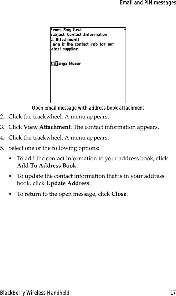 Email and PIN messagesBlackBerry Wireless Handheld 17Open email message with address book attachment2. Click the trackwheel. A menu appears.3. Click View Attachment. The contact information appears.4. Click the trackwheel. A menu appears.5. Select one of the following options:•To add the contact information to your address book, click Add To Address Book.•To update the contact information that is in your address book, click Update Address.•To return to the open message, click Close. 