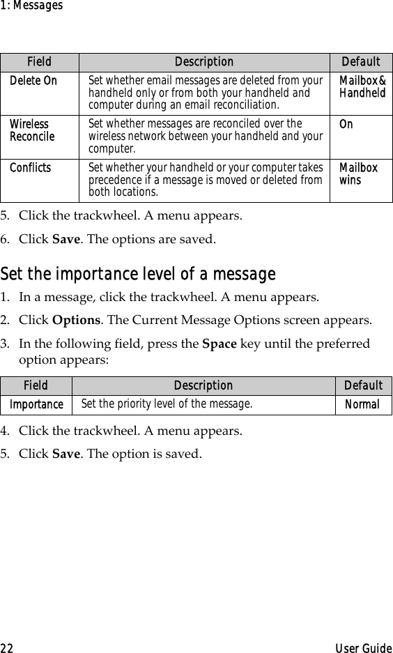 1: Messages22 User Guide5. Click the trackwheel. A menu appears.6. Click Save. The options are saved.Set the importance level of a message1. In a message, click the trackwheel. A menu appears.2. Click Options. The Current Message Options screen appears.3. In the following field, press the Space key until the preferred option appears:4. Click the trackwheel. A menu appears.5. Click Save. The option is saved.Delete On Set whether email messages are deleted from your handheld only or from both your handheld and computer during an email reconciliation.Mailbox &amp; HandheldWireless Reconcile Set whether messages are reconciled over the wireless network between your handheld and your computer.OnConflicts Set whether your handheld or your computer takes precedence if a message is moved or deleted from both locations.Mailbox winsField Description DefaultImportance Set the priority level of the message. NormalField Description Default
