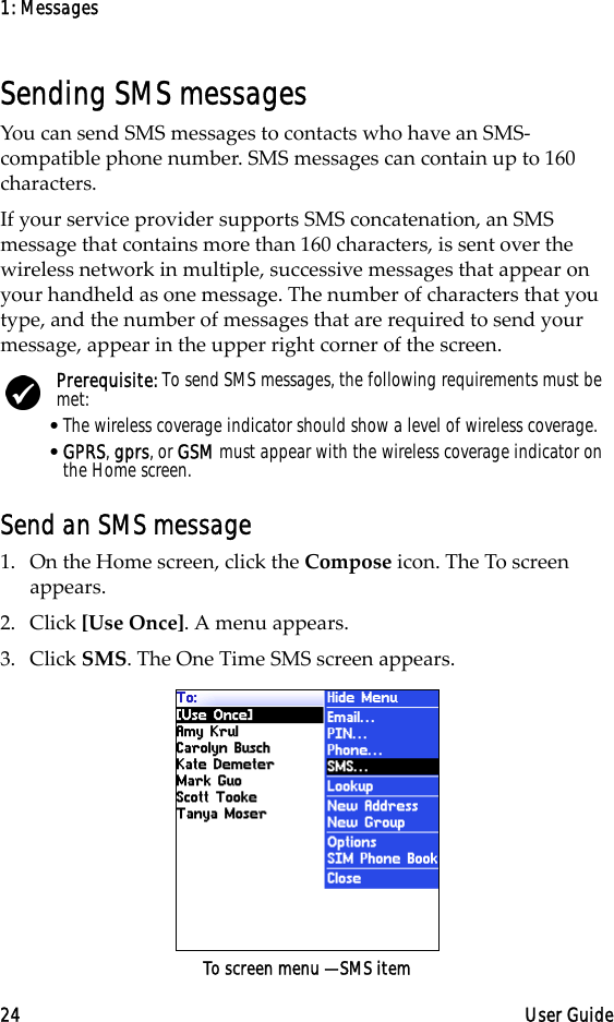 1: Messages24 User GuideSending SMS messagesYou can send SMS messages to contacts who have an SMS- compatible phone number. SMS messages can contain up to 160 characters. If your service provider supports SMS concatenation, an SMS message that contains more than 160 characters, is sent over the wireless network in multiple, successive messages that appear on your handheld as one message. The number of characters that you type, and the number of messages that are required to send your message, appear in the upper right corner of the screen. Send an SMS message1. On the Home screen, click the Compose icon. The To screen appears.2. Click [Use Once]. A menu appears.3. Click SMS. The One Time SMS screen appears.To screen menu — SMS itemPrerequisite: To send SMS messages, the following requirements must be met:•The wireless coverage indicator should show a level of wireless coverage.•GPRS, gprs, or GSM must appear with the wireless coverage indicator on the Home screen.