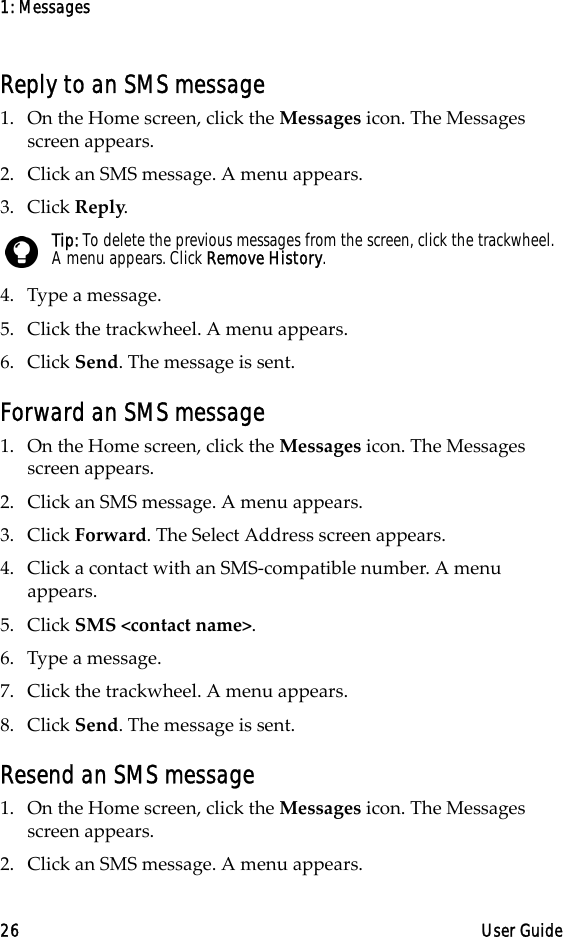 1: Messages26 User GuideReply to an SMS message1. On the Home screen, click the Messages icon. The Messages screen appears.2. Click an SMS message. A menu appears.3. Click Reply.4. Type a message. 5. Click the trackwheel. A menu appears.6. Click Send. The message is sent.Forward an SMS message1. On the Home screen, click the Messages icon. The Messages screen appears.2. Click an SMS message. A menu appears.3. Click Forward. The Select Address screen appears.4. Click a contact with an SMS-compatible number. A menu appears.5. Click SMS &lt;contact name&gt;.6. Type a message. 7. Click the trackwheel. A menu appears.8. Click Send. The message is sent.Resend an SMS message1. On the Home screen, click the Messages icon. The Messages screen appears.2. Click an SMS message. A menu appears.Tip: To delete the previous messages from the screen, click the trackwheel. A menu appears. Click Remove History.