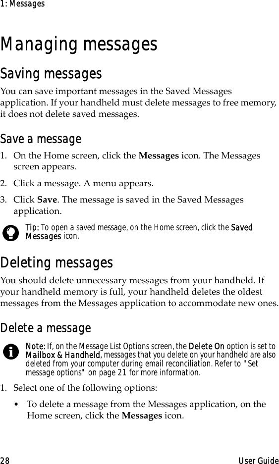 1: Messages28 User GuideManaging messagesSaving messagesYou can save important messages in the Saved Messages application. If your handheld must delete messages to free memory, it does not delete saved messages.Save a message1. On the Home screen, click the Messages icon. The Messages screen appears.2. Click a message. A menu appears.3. Click Save. The message is saved in the Saved Messages application.Deleting messagesYou should delete unnecessary messages from your handheld. If your handheld memory is full, your handheld deletes the oldest messages from the Messages application to accommodate new ones.Delete a message1. Select one of the following options:•To delete a message from the Messages application, on the Home screen, click the Messages icon. Tip: To open a saved message, on the Home screen, click the Saved Messages icon.Note: If, on the Message List Options screen, the Delete On option is set to Mailbox &amp; Handheld, messages that you delete on your handheld are also deleted from your computer during email reconciliation. Refer to &quot;Set message options&quot; on page 21 for more information.