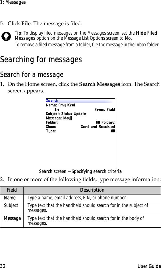 1: Messages32 User Guide5. Click File. The message is filed.Searching for messagesSearch for a message1. On the Home screen, click the Search Messages icon. The Search screen appears. Search screen — Specifying search criteria2. In one or more of the following fields, type message information:Tip: To display filed messages on the Messages screen, set the Hide Filed Messages option on the Message List Options screen to No.To remove a filed message from a folder, file the message in the Inbox folder. Field DescriptionName Type a name, email address, PIN, or phone number.Subject Type text that the handheld should search for in the subject of messages.Message Type text that the handheld should search for in the body of messages.