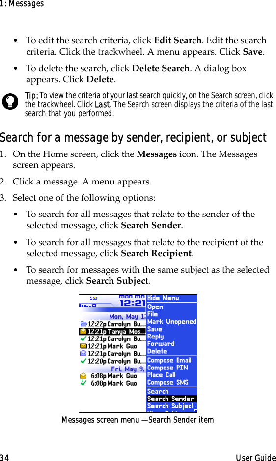 1: Messages34 User Guide•To edit the search criteria, click Edit Search. Edit the search criteria. Click the trackwheel. A menu appears. Click Save. •To delete the search, click Delete Search. A dialog box appears. Click Delete.Search for a message by sender, recipient, or subject1. On the Home screen, click the Messages icon. The Messages screen appears.2. Click a message. A menu appears.3. Select one of the following options:•To search for all messages that relate to the sender of the selected message, click Search Sender. •To search for all messages that relate to the recipient of the selected message, click Search Recipient.•To search for messages with the same subject as the selected message, click Search Subject. Messages screen menu — Search Sender itemTip: To view the criteria of your last search quickly, on the Search screen, click the trackwheel. Click Last. The Search screen displays the criteria of the last search that you performed. 