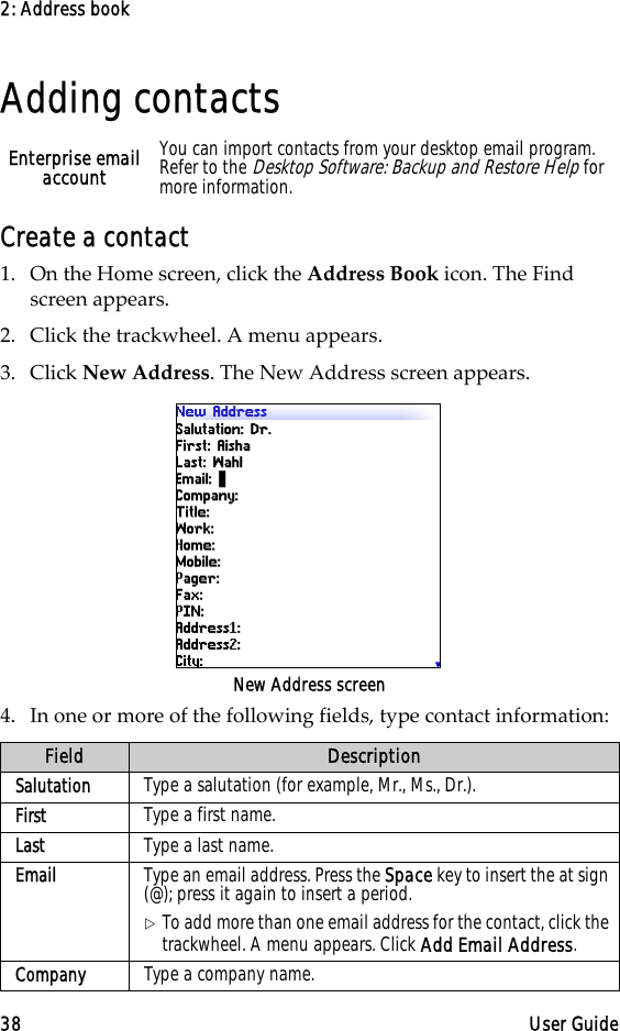 2: Address book38 User GuideAdding contactsCreate a contact1. On the Home screen, click the Address Book icon. The Find screen appears.2. Click the trackwheel. A menu appears.3. Click New Address. The New Address screen appears.New Address screen4. In one or more of the following fields, type contact information:Enterprise email account You can import contacts from your desktop email program. Refer to the Desktop Software: Backup and Restore Help for more information.Field DescriptionSalutation Type a salutation (for example, Mr., Ms., Dr.).First Type a first name. Last Type a last name.Email Type an email address. Press the Space key to insert the at sign (@); press it again to insert a period.!To add more than one email address for the contact, click the trackwheel. A menu appears. Click Add Email Address.Company Type a company name.